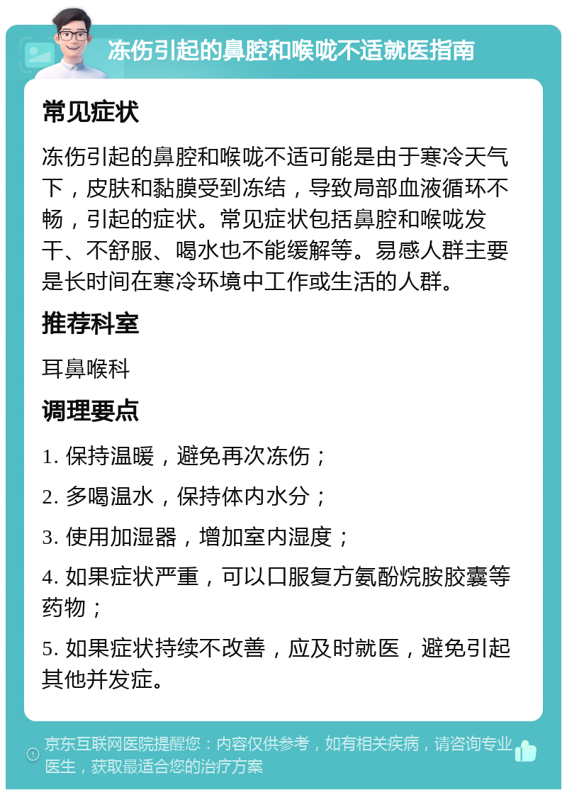 冻伤引起的鼻腔和喉咙不适就医指南 常见症状 冻伤引起的鼻腔和喉咙不适可能是由于寒冷天气下，皮肤和黏膜受到冻结，导致局部血液循环不畅，引起的症状。常见症状包括鼻腔和喉咙发干、不舒服、喝水也不能缓解等。易感人群主要是长时间在寒冷环境中工作或生活的人群。 推荐科室 耳鼻喉科 调理要点 1. 保持温暖，避免再次冻伤； 2. 多喝温水，保持体内水分； 3. 使用加湿器，增加室内湿度； 4. 如果症状严重，可以口服复方氨酚烷胺胶囊等药物； 5. 如果症状持续不改善，应及时就医，避免引起其他并发症。