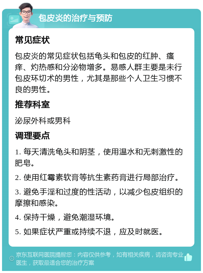 包皮炎的治疗与预防 常见症状 包皮炎的常见症状包括龟头和包皮的红肿、瘙痒、灼热感和分泌物增多。易感人群主要是未行包皮环切术的男性，尤其是那些个人卫生习惯不良的男性。 推荐科室 泌尿外科或男科 调理要点 1. 每天清洗龟头和阴茎，使用温水和无刺激性的肥皂。 2. 使用红霉素软膏等抗生素药膏进行局部治疗。 3. 避免手淫和过度的性活动，以减少包皮组织的摩擦和感染。 4. 保持干燥，避免潮湿环境。 5. 如果症状严重或持续不退，应及时就医。