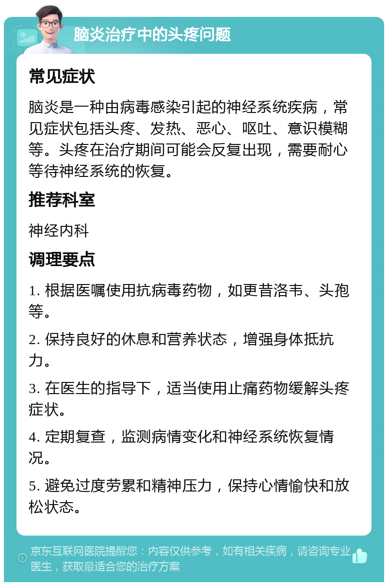 脑炎治疗中的头疼问题 常见症状 脑炎是一种由病毒感染引起的神经系统疾病，常见症状包括头疼、发热、恶心、呕吐、意识模糊等。头疼在治疗期间可能会反复出现，需要耐心等待神经系统的恢复。 推荐科室 神经内科 调理要点 1. 根据医嘱使用抗病毒药物，如更昔洛韦、头孢等。 2. 保持良好的休息和营养状态，增强身体抵抗力。 3. 在医生的指导下，适当使用止痛药物缓解头疼症状。 4. 定期复查，监测病情变化和神经系统恢复情况。 5. 避免过度劳累和精神压力，保持心情愉快和放松状态。