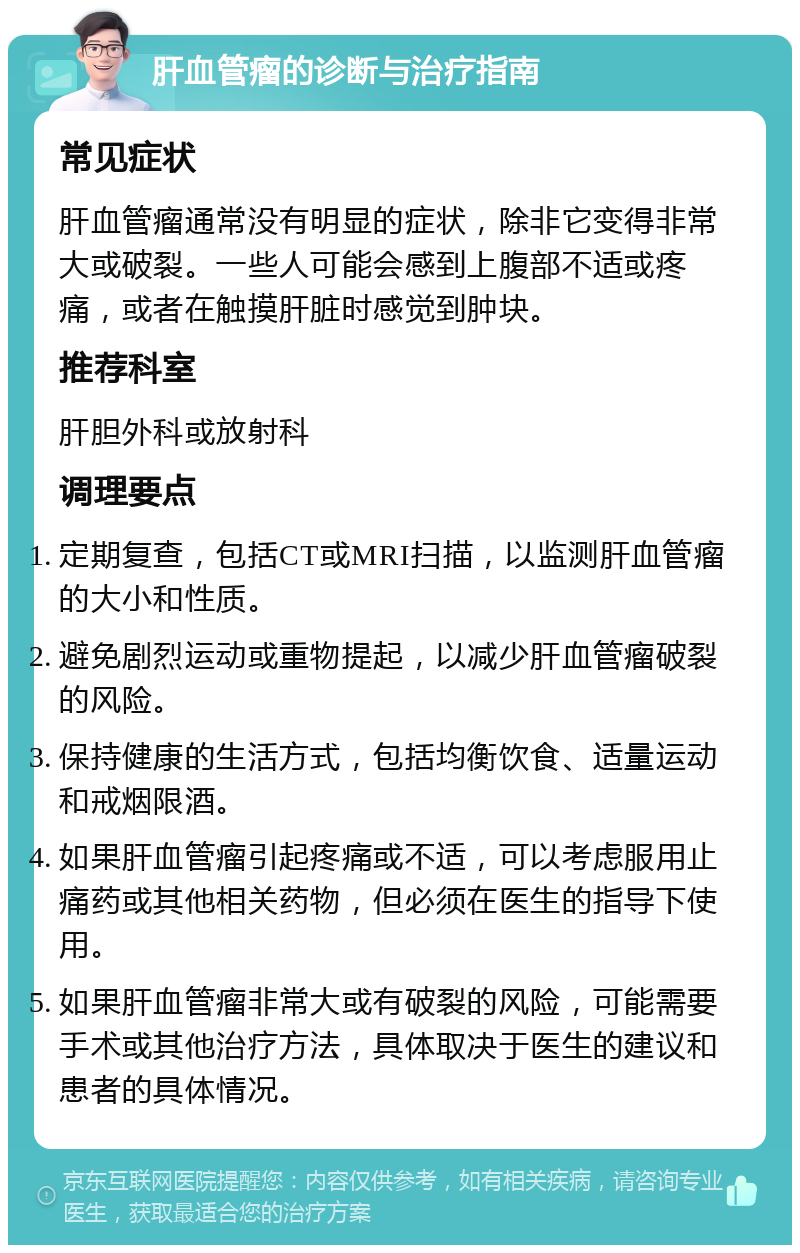 肝血管瘤的诊断与治疗指南 常见症状 肝血管瘤通常没有明显的症状，除非它变得非常大或破裂。一些人可能会感到上腹部不适或疼痛，或者在触摸肝脏时感觉到肿块。 推荐科室 肝胆外科或放射科 调理要点 定期复查，包括CT或MRI扫描，以监测肝血管瘤的大小和性质。 避免剧烈运动或重物提起，以减少肝血管瘤破裂的风险。 保持健康的生活方式，包括均衡饮食、适量运动和戒烟限酒。 如果肝血管瘤引起疼痛或不适，可以考虑服用止痛药或其他相关药物，但必须在医生的指导下使用。 如果肝血管瘤非常大或有破裂的风险，可能需要手术或其他治疗方法，具体取决于医生的建议和患者的具体情况。