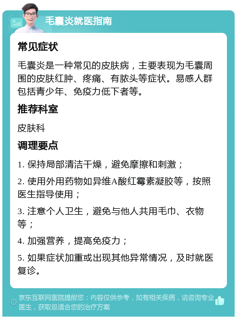 毛囊炎就医指南 常见症状 毛囊炎是一种常见的皮肤病，主要表现为毛囊周围的皮肤红肿、疼痛、有脓头等症状。易感人群包括青少年、免疫力低下者等。 推荐科室 皮肤科 调理要点 1. 保持局部清洁干燥，避免摩擦和刺激； 2. 使用外用药物如异维A酸红霉素凝胶等，按照医生指导使用； 3. 注意个人卫生，避免与他人共用毛巾、衣物等； 4. 加强营养，提高免疫力； 5. 如果症状加重或出现其他异常情况，及时就医复诊。