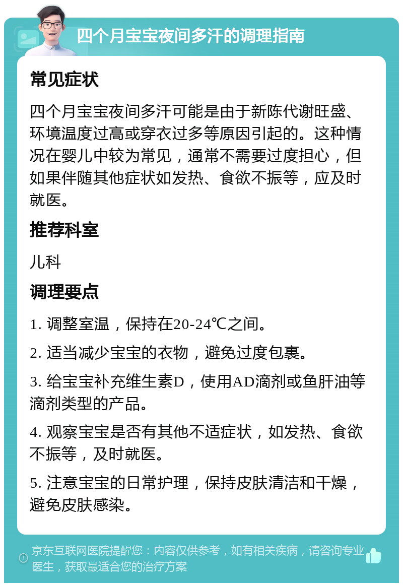 四个月宝宝夜间多汗的调理指南 常见症状 四个月宝宝夜间多汗可能是由于新陈代谢旺盛、环境温度过高或穿衣过多等原因引起的。这种情况在婴儿中较为常见，通常不需要过度担心，但如果伴随其他症状如发热、食欲不振等，应及时就医。 推荐科室 儿科 调理要点 1. 调整室温，保持在20-24℃之间。 2. 适当减少宝宝的衣物，避免过度包裹。 3. 给宝宝补充维生素D，使用AD滴剂或鱼肝油等滴剂类型的产品。 4. 观察宝宝是否有其他不适症状，如发热、食欲不振等，及时就医。 5. 注意宝宝的日常护理，保持皮肤清洁和干燥，避免皮肤感染。