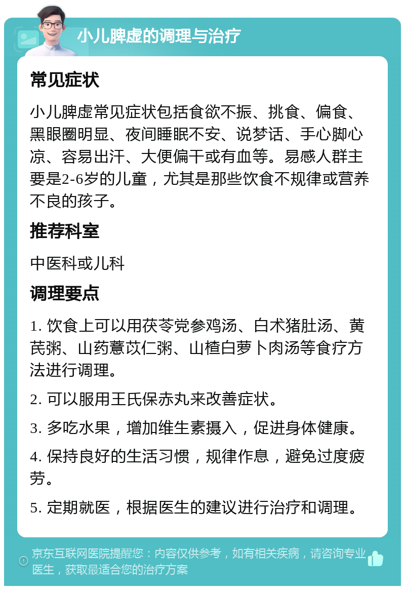 小儿脾虚的调理与治疗 常见症状 小儿脾虚常见症状包括食欲不振、挑食、偏食、黑眼圈明显、夜间睡眠不安、说梦话、手心脚心凉、容易出汗、大便偏干或有血等。易感人群主要是2-6岁的儿童，尤其是那些饮食不规律或营养不良的孩子。 推荐科室 中医科或儿科 调理要点 1. 饮食上可以用茯苓党参鸡汤、白术猪肚汤、黄芪粥、山药薏苡仁粥、山楂白萝卜肉汤等食疗方法进行调理。 2. 可以服用王氏保赤丸来改善症状。 3. 多吃水果，增加维生素摄入，促进身体健康。 4. 保持良好的生活习惯，规律作息，避免过度疲劳。 5. 定期就医，根据医生的建议进行治疗和调理。