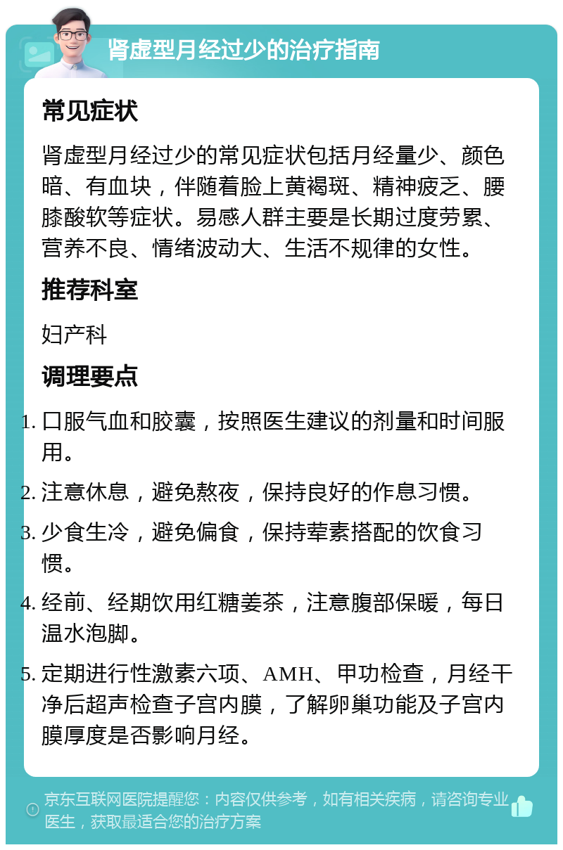 肾虚型月经过少的治疗指南 常见症状 肾虚型月经过少的常见症状包括月经量少、颜色暗、有血块，伴随着脸上黄褐斑、精神疲乏、腰膝酸软等症状。易感人群主要是长期过度劳累、营养不良、情绪波动大、生活不规律的女性。 推荐科室 妇产科 调理要点 口服气血和胶囊，按照医生建议的剂量和时间服用。 注意休息，避免熬夜，保持良好的作息习惯。 少食生冷，避免偏食，保持荤素搭配的饮食习惯。 经前、经期饮用红糖姜茶，注意腹部保暖，每日温水泡脚。 定期进行性激素六项、AMH、甲功检查，月经干净后超声检查子宫内膜，了解卵巢功能及子宫内膜厚度是否影响月经。