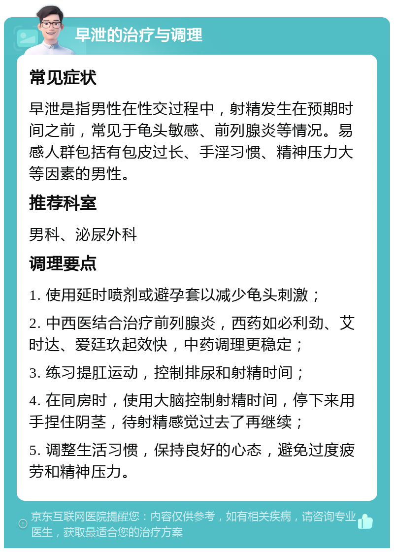 早泄的治疗与调理 常见症状 早泄是指男性在性交过程中，射精发生在预期时间之前，常见于龟头敏感、前列腺炎等情况。易感人群包括有包皮过长、手淫习惯、精神压力大等因素的男性。 推荐科室 男科、泌尿外科 调理要点 1. 使用延时喷剂或避孕套以减少龟头刺激； 2. 中西医结合治疗前列腺炎，西药如必利劲、艾时达、爱廷玖起效快，中药调理更稳定； 3. 练习提肛运动，控制排尿和射精时间； 4. 在同房时，使用大脑控制射精时间，停下来用手捏住阴茎，待射精感觉过去了再继续； 5. 调整生活习惯，保持良好的心态，避免过度疲劳和精神压力。