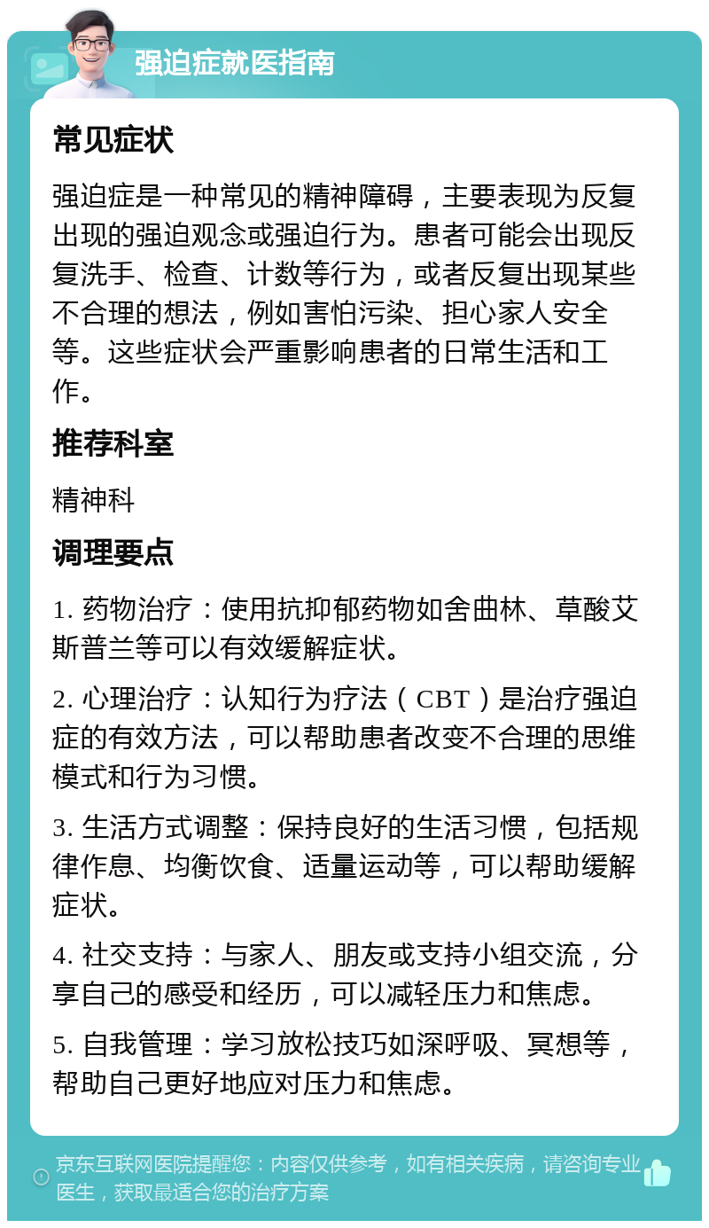 强迫症就医指南 常见症状 强迫症是一种常见的精神障碍，主要表现为反复出现的强迫观念或强迫行为。患者可能会出现反复洗手、检查、计数等行为，或者反复出现某些不合理的想法，例如害怕污染、担心家人安全等。这些症状会严重影响患者的日常生活和工作。 推荐科室 精神科 调理要点 1. 药物治疗：使用抗抑郁药物如舍曲林、草酸艾斯普兰等可以有效缓解症状。 2. 心理治疗：认知行为疗法（CBT）是治疗强迫症的有效方法，可以帮助患者改变不合理的思维模式和行为习惯。 3. 生活方式调整：保持良好的生活习惯，包括规律作息、均衡饮食、适量运动等，可以帮助缓解症状。 4. 社交支持：与家人、朋友或支持小组交流，分享自己的感受和经历，可以减轻压力和焦虑。 5. 自我管理：学习放松技巧如深呼吸、冥想等，帮助自己更好地应对压力和焦虑。