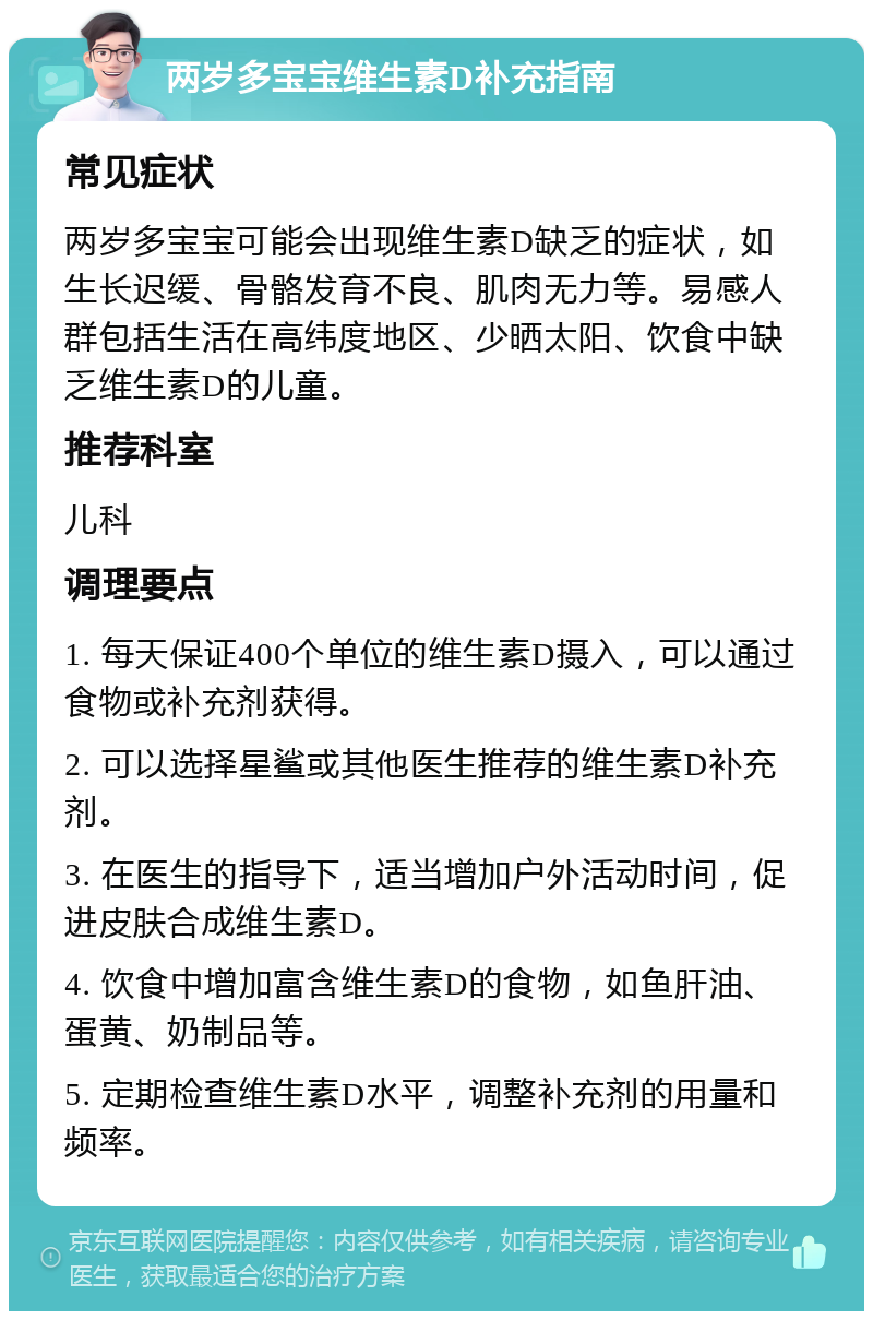 两岁多宝宝维生素D补充指南 常见症状 两岁多宝宝可能会出现维生素D缺乏的症状，如生长迟缓、骨骼发育不良、肌肉无力等。易感人群包括生活在高纬度地区、少晒太阳、饮食中缺乏维生素D的儿童。 推荐科室 儿科 调理要点 1. 每天保证400个单位的维生素D摄入，可以通过食物或补充剂获得。 2. 可以选择星鲨或其他医生推荐的维生素D补充剂。 3. 在医生的指导下，适当增加户外活动时间，促进皮肤合成维生素D。 4. 饮食中增加富含维生素D的食物，如鱼肝油、蛋黄、奶制品等。 5. 定期检查维生素D水平，调整补充剂的用量和频率。