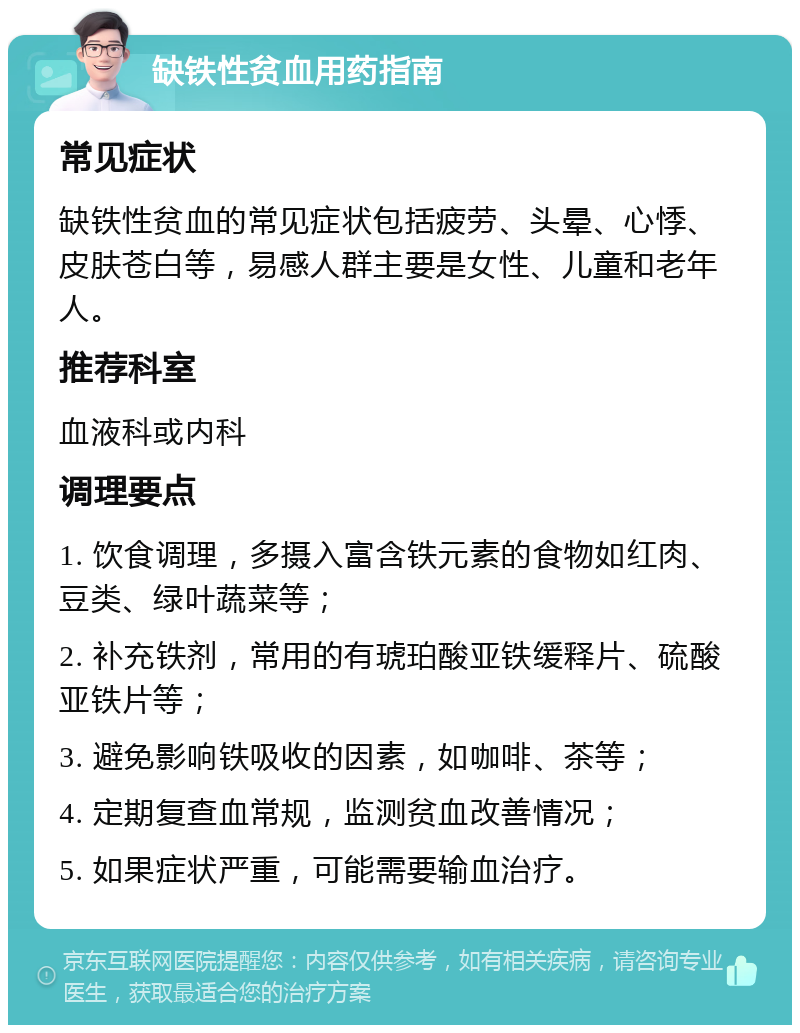 缺铁性贫血用药指南 常见症状 缺铁性贫血的常见症状包括疲劳、头晕、心悸、皮肤苍白等，易感人群主要是女性、儿童和老年人。 推荐科室 血液科或内科 调理要点 1. 饮食调理，多摄入富含铁元素的食物如红肉、豆类、绿叶蔬菜等； 2. 补充铁剂，常用的有琥珀酸亚铁缓释片、硫酸亚铁片等； 3. 避免影响铁吸收的因素，如咖啡、茶等； 4. 定期复查血常规，监测贫血改善情况； 5. 如果症状严重，可能需要输血治疗。