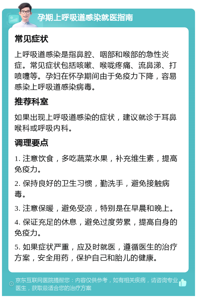 孕期上呼吸道感染就医指南 常见症状 上呼吸道感染是指鼻腔、咽部和喉部的急性炎症。常见症状包括咳嗽、喉咙疼痛、流鼻涕、打喷嚏等。孕妇在怀孕期间由于免疫力下降，容易感染上呼吸道感染病毒。 推荐科室 如果出现上呼吸道感染的症状，建议就诊于耳鼻喉科或呼吸内科。 调理要点 1. 注意饮食，多吃蔬菜水果，补充维生素，提高免疫力。 2. 保持良好的卫生习惯，勤洗手，避免接触病毒。 3. 注意保暖，避免受凉，特别是在早晨和晚上。 4. 保证充足的休息，避免过度劳累，提高自身的免疫力。 5. 如果症状严重，应及时就医，遵循医生的治疗方案，安全用药，保护自己和胎儿的健康。