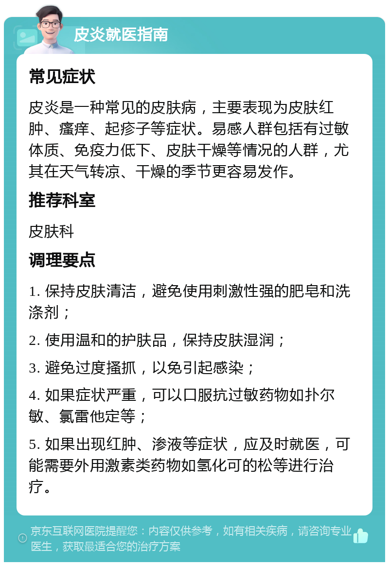 皮炎就医指南 常见症状 皮炎是一种常见的皮肤病，主要表现为皮肤红肿、瘙痒、起疹子等症状。易感人群包括有过敏体质、免疫力低下、皮肤干燥等情况的人群，尤其在天气转凉、干燥的季节更容易发作。 推荐科室 皮肤科 调理要点 1. 保持皮肤清洁，避免使用刺激性强的肥皂和洗涤剂； 2. 使用温和的护肤品，保持皮肤湿润； 3. 避免过度搔抓，以免引起感染； 4. 如果症状严重，可以口服抗过敏药物如扑尔敏、氯雷他定等； 5. 如果出现红肿、渗液等症状，应及时就医，可能需要外用激素类药物如氢化可的松等进行治疗。