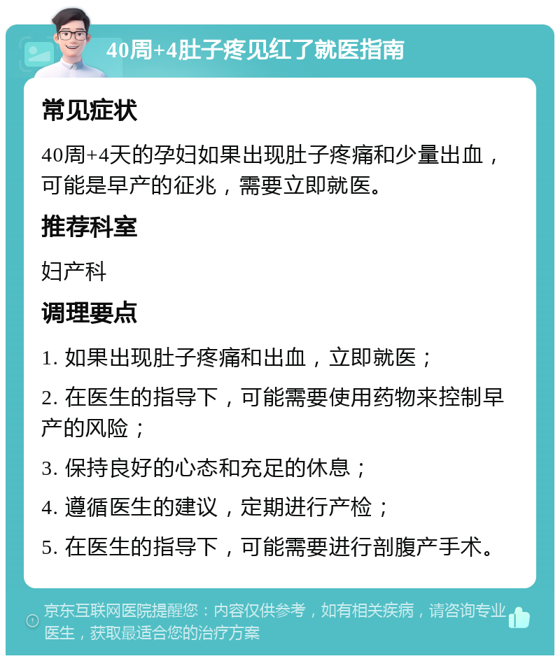 40周+4肚子疼见红了就医指南 常见症状 40周+4天的孕妇如果出现肚子疼痛和少量出血，可能是早产的征兆，需要立即就医。 推荐科室 妇产科 调理要点 1. 如果出现肚子疼痛和出血，立即就医； 2. 在医生的指导下，可能需要使用药物来控制早产的风险； 3. 保持良好的心态和充足的休息； 4. 遵循医生的建议，定期进行产检； 5. 在医生的指导下，可能需要进行剖腹产手术。