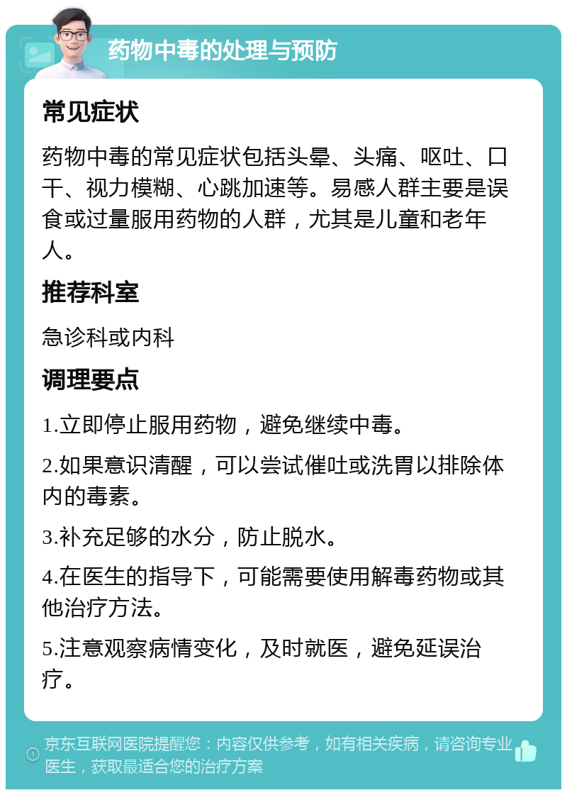 药物中毒的处理与预防 常见症状 药物中毒的常见症状包括头晕、头痛、呕吐、口干、视力模糊、心跳加速等。易感人群主要是误食或过量服用药物的人群，尤其是儿童和老年人。 推荐科室 急诊科或内科 调理要点 1.立即停止服用药物，避免继续中毒。 2.如果意识清醒，可以尝试催吐或洗胃以排除体内的毒素。 3.补充足够的水分，防止脱水。 4.在医生的指导下，可能需要使用解毒药物或其他治疗方法。 5.注意观察病情变化，及时就医，避免延误治疗。