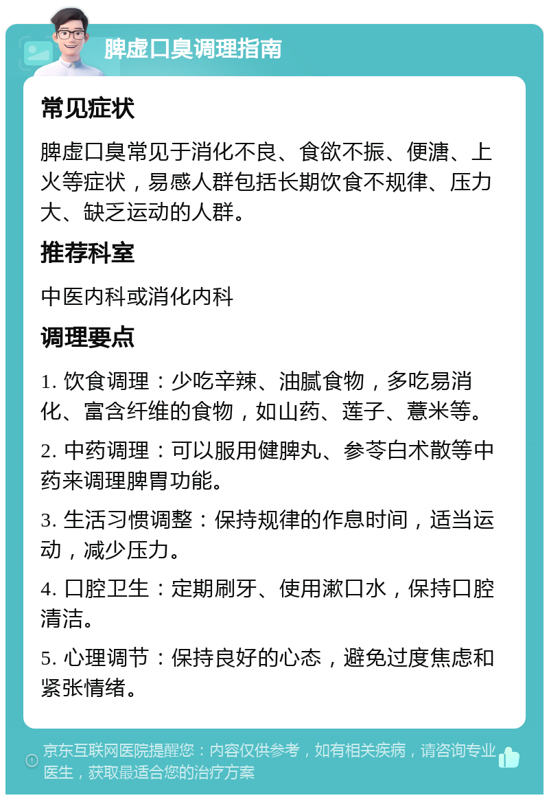 脾虚口臭调理指南 常见症状 脾虚口臭常见于消化不良、食欲不振、便溏、上火等症状，易感人群包括长期饮食不规律、压力大、缺乏运动的人群。 推荐科室 中医内科或消化内科 调理要点 1. 饮食调理：少吃辛辣、油腻食物，多吃易消化、富含纤维的食物，如山药、莲子、薏米等。 2. 中药调理：可以服用健脾丸、参苓白术散等中药来调理脾胃功能。 3. 生活习惯调整：保持规律的作息时间，适当运动，减少压力。 4. 口腔卫生：定期刷牙、使用漱口水，保持口腔清洁。 5. 心理调节：保持良好的心态，避免过度焦虑和紧张情绪。