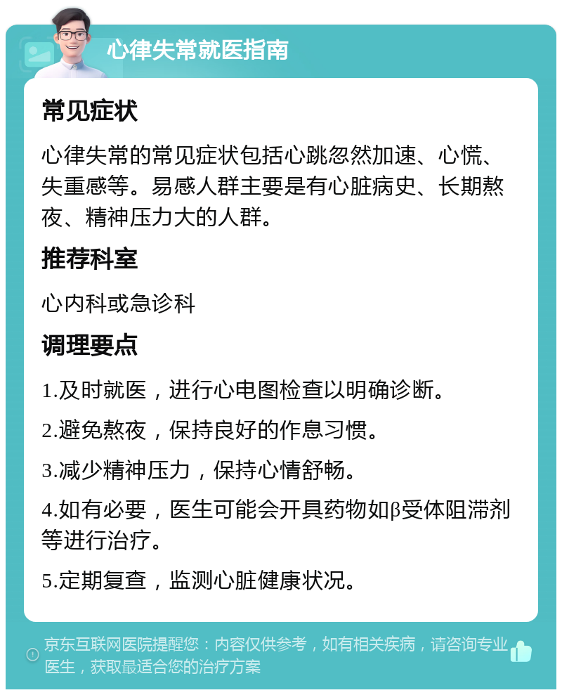 心律失常就医指南 常见症状 心律失常的常见症状包括心跳忽然加速、心慌、失重感等。易感人群主要是有心脏病史、长期熬夜、精神压力大的人群。 推荐科室 心内科或急诊科 调理要点 1.及时就医，进行心电图检查以明确诊断。 2.避免熬夜，保持良好的作息习惯。 3.减少精神压力，保持心情舒畅。 4.如有必要，医生可能会开具药物如β受体阻滞剂等进行治疗。 5.定期复查，监测心脏健康状况。