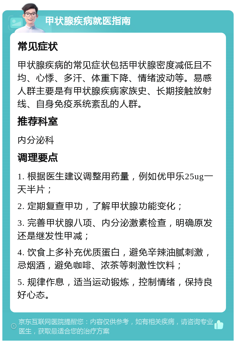 甲状腺疾病就医指南 常见症状 甲状腺疾病的常见症状包括甲状腺密度减低且不均、心悸、多汗、体重下降、情绪波动等。易感人群主要是有甲状腺疾病家族史、长期接触放射线、自身免疫系统紊乱的人群。 推荐科室 内分泌科 调理要点 1. 根据医生建议调整用药量，例如优甲乐25ug一天半片； 2. 定期复查甲功，了解甲状腺功能变化； 3. 完善甲状腺八项、内分泌激素检查，明确原发还是继发性甲减； 4. 饮食上多补充优质蛋白，避免辛辣油腻刺激，忌烟酒，避免咖啡、浓茶等刺激性饮料； 5. 规律作息，适当运动锻炼，控制情绪，保持良好心态。