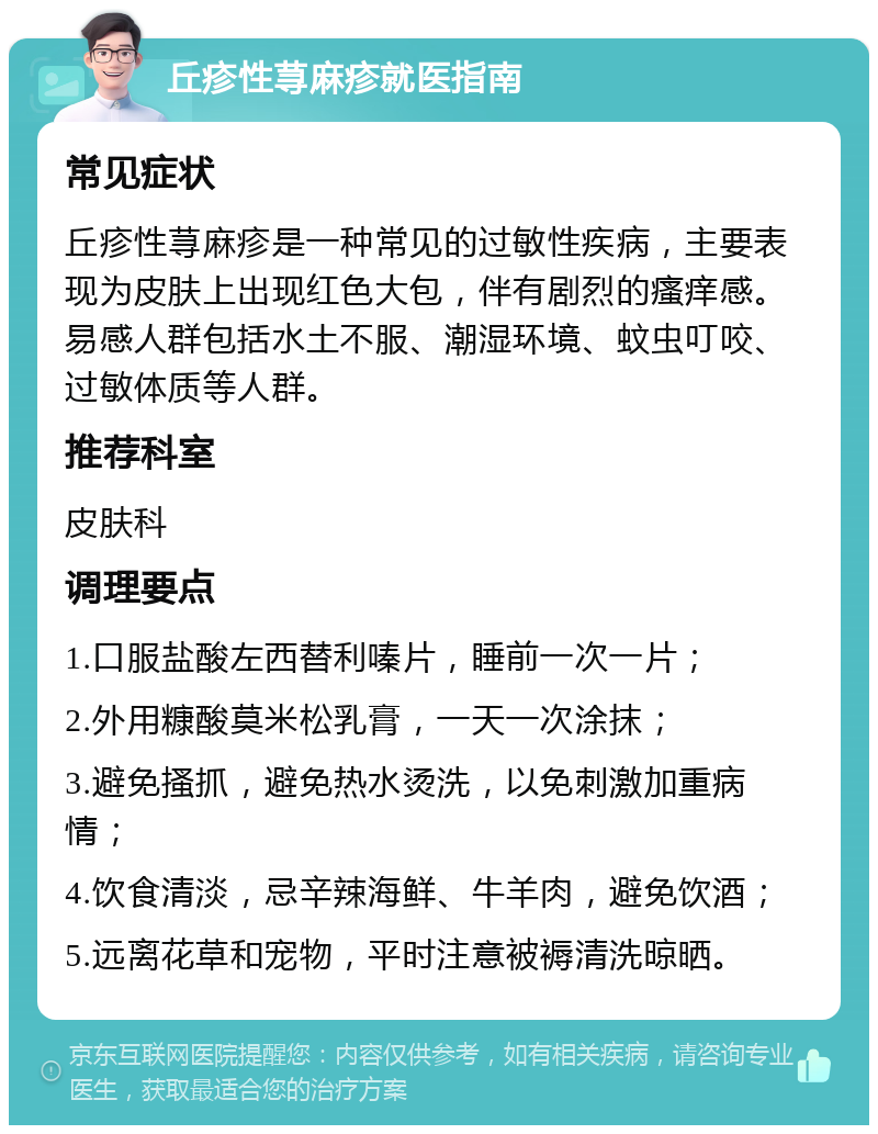 丘疹性荨麻疹就医指南 常见症状 丘疹性荨麻疹是一种常见的过敏性疾病，主要表现为皮肤上出现红色大包，伴有剧烈的瘙痒感。易感人群包括水土不服、潮湿环境、蚊虫叮咬、过敏体质等人群。 推荐科室 皮肤科 调理要点 1.口服盐酸左西替利嗪片，睡前一次一片； 2.外用糠酸莫米松乳膏，一天一次涂抹； 3.避免搔抓，避免热水烫洗，以免刺激加重病情； 4.饮食清淡，忌辛辣海鲜、牛羊肉，避免饮酒； 5.远离花草和宠物，平时注意被褥清洗晾晒。