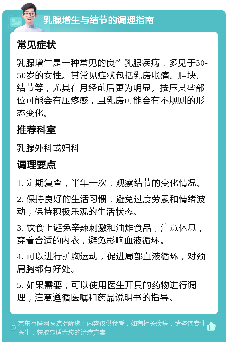 乳腺增生与结节的调理指南 常见症状 乳腺增生是一种常见的良性乳腺疾病，多见于30-50岁的女性。其常见症状包括乳房胀痛、肿块、结节等，尤其在月经前后更为明显。按压某些部位可能会有压疼感，且乳房可能会有不规则的形态变化。 推荐科室 乳腺外科或妇科 调理要点 1. 定期复查，半年一次，观察结节的变化情况。 2. 保持良好的生活习惯，避免过度劳累和情绪波动，保持积极乐观的生活状态。 3. 饮食上避免辛辣刺激和油炸食品，注意休息，穿着合适的内衣，避免影响血液循环。 4. 可以进行扩胸运动，促进局部血液循环，对颈肩胸都有好处。 5. 如果需要，可以使用医生开具的药物进行调理，注意遵循医嘱和药品说明书的指导。