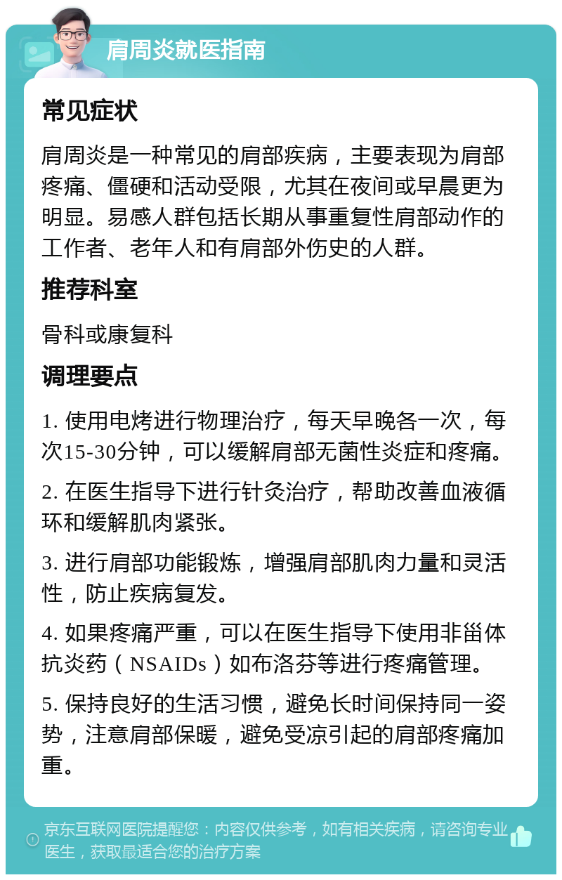 肩周炎就医指南 常见症状 肩周炎是一种常见的肩部疾病，主要表现为肩部疼痛、僵硬和活动受限，尤其在夜间或早晨更为明显。易感人群包括长期从事重复性肩部动作的工作者、老年人和有肩部外伤史的人群。 推荐科室 骨科或康复科 调理要点 1. 使用电烤进行物理治疗，每天早晚各一次，每次15-30分钟，可以缓解肩部无菌性炎症和疼痛。 2. 在医生指导下进行针灸治疗，帮助改善血液循环和缓解肌肉紧张。 3. 进行肩部功能锻炼，增强肩部肌肉力量和灵活性，防止疾病复发。 4. 如果疼痛严重，可以在医生指导下使用非甾体抗炎药（NSAIDs）如布洛芬等进行疼痛管理。 5. 保持良好的生活习惯，避免长时间保持同一姿势，注意肩部保暖，避免受凉引起的肩部疼痛加重。