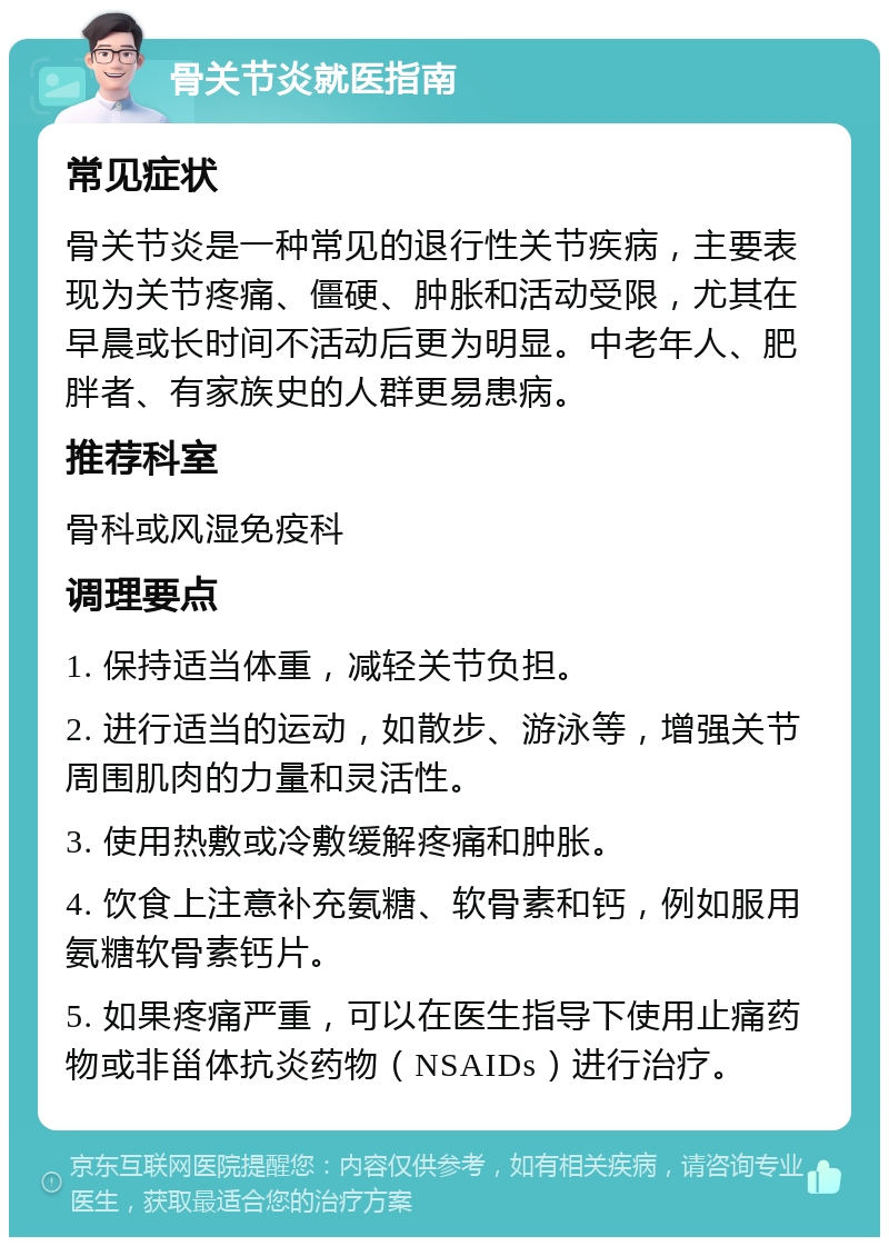 骨关节炎就医指南 常见症状 骨关节炎是一种常见的退行性关节疾病，主要表现为关节疼痛、僵硬、肿胀和活动受限，尤其在早晨或长时间不活动后更为明显。中老年人、肥胖者、有家族史的人群更易患病。 推荐科室 骨科或风湿免疫科 调理要点 1. 保持适当体重，减轻关节负担。 2. 进行适当的运动，如散步、游泳等，增强关节周围肌肉的力量和灵活性。 3. 使用热敷或冷敷缓解疼痛和肿胀。 4. 饮食上注意补充氨糖、软骨素和钙，例如服用氨糖软骨素钙片。 5. 如果疼痛严重，可以在医生指导下使用止痛药物或非甾体抗炎药物（NSAIDs）进行治疗。