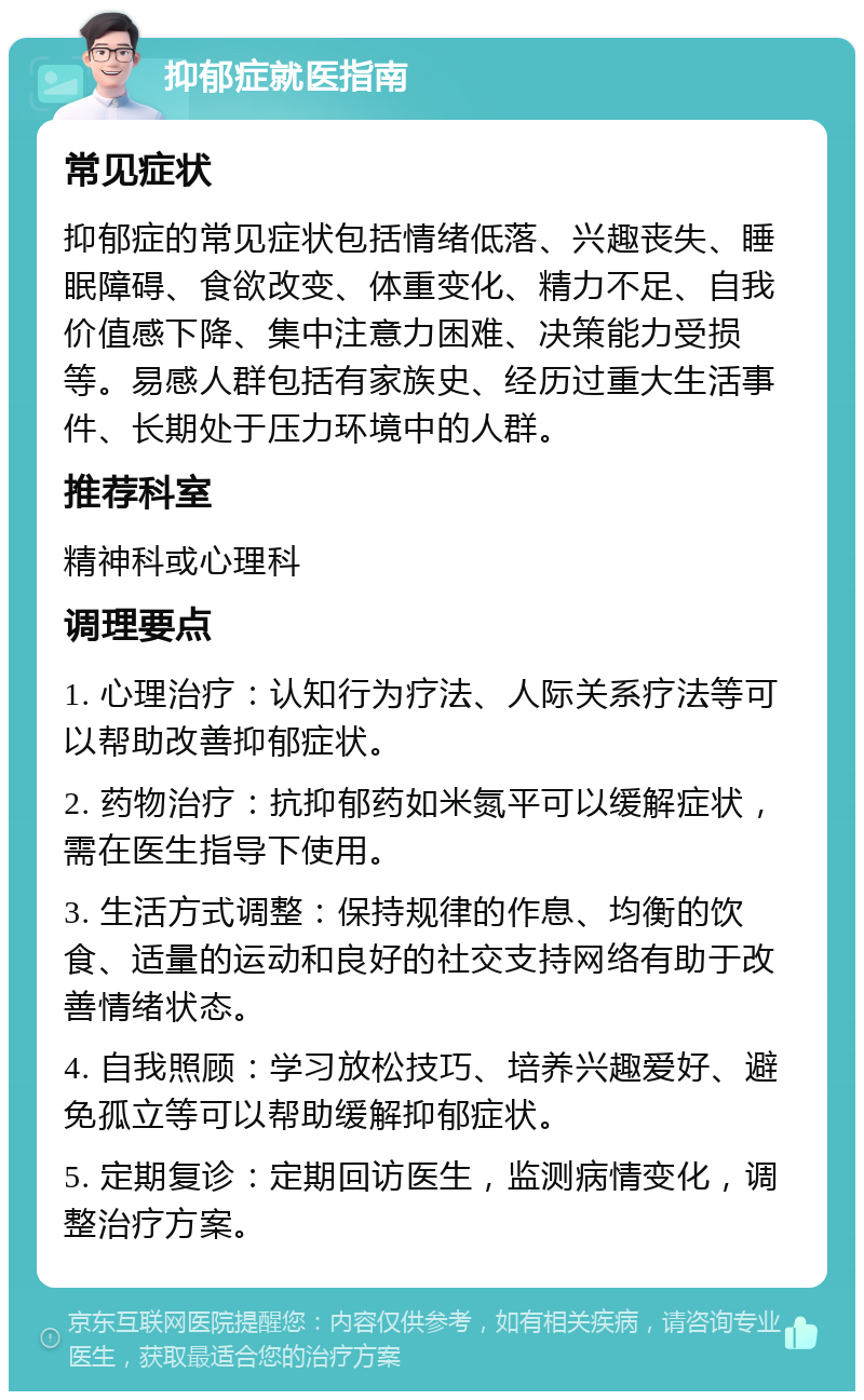 抑郁症就医指南 常见症状 抑郁症的常见症状包括情绪低落、兴趣丧失、睡眠障碍、食欲改变、体重变化、精力不足、自我价值感下降、集中注意力困难、决策能力受损等。易感人群包括有家族史、经历过重大生活事件、长期处于压力环境中的人群。 推荐科室 精神科或心理科 调理要点 1. 心理治疗：认知行为疗法、人际关系疗法等可以帮助改善抑郁症状。 2. 药物治疗：抗抑郁药如米氮平可以缓解症状，需在医生指导下使用。 3. 生活方式调整：保持规律的作息、均衡的饮食、适量的运动和良好的社交支持网络有助于改善情绪状态。 4. 自我照顾：学习放松技巧、培养兴趣爱好、避免孤立等可以帮助缓解抑郁症状。 5. 定期复诊：定期回访医生，监测病情变化，调整治疗方案。