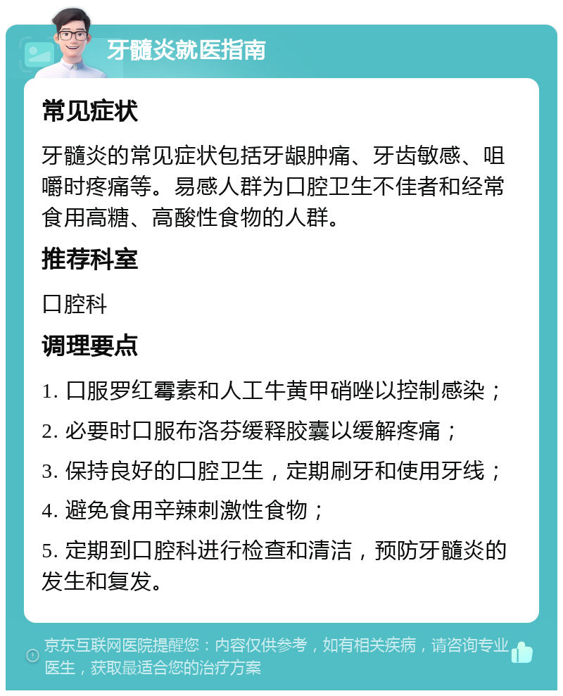 牙髓炎就医指南 常见症状 牙髓炎的常见症状包括牙龈肿痛、牙齿敏感、咀嚼时疼痛等。易感人群为口腔卫生不佳者和经常食用高糖、高酸性食物的人群。 推荐科室 口腔科 调理要点 1. 口服罗红霉素和人工牛黄甲硝唑以控制感染； 2. 必要时口服布洛芬缓释胶囊以缓解疼痛； 3. 保持良好的口腔卫生，定期刷牙和使用牙线； 4. 避免食用辛辣刺激性食物； 5. 定期到口腔科进行检查和清洁，预防牙髓炎的发生和复发。