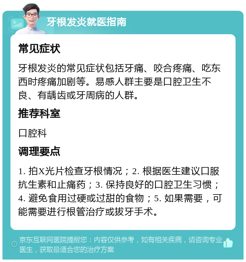 牙根发炎就医指南 常见症状 牙根发炎的常见症状包括牙痛、咬合疼痛、吃东西时疼痛加剧等。易感人群主要是口腔卫生不良、有龋齿或牙周病的人群。 推荐科室 口腔科 调理要点 1. 拍X光片检查牙根情况；2. 根据医生建议口服抗生素和止痛药；3. 保持良好的口腔卫生习惯；4. 避免食用过硬或过甜的食物；5. 如果需要，可能需要进行根管治疗或拔牙手术。