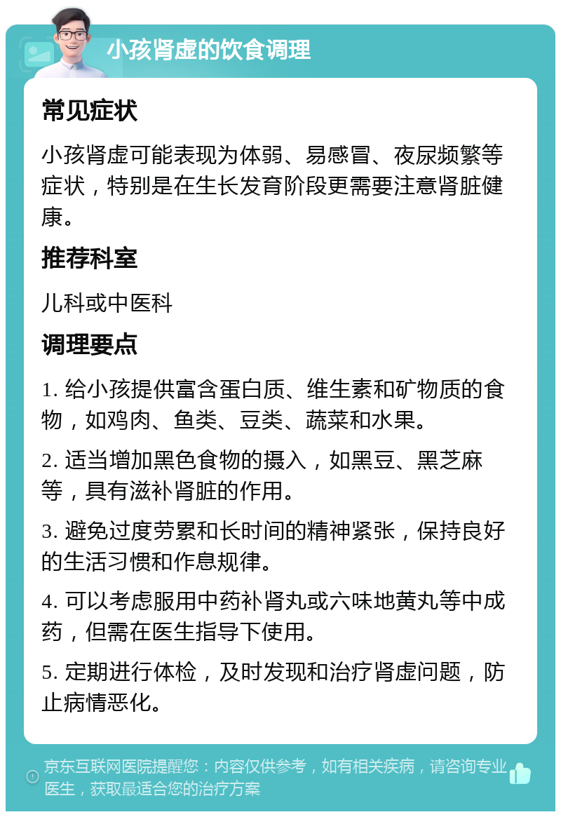 小孩肾虚的饮食调理 常见症状 小孩肾虚可能表现为体弱、易感冒、夜尿频繁等症状，特别是在生长发育阶段更需要注意肾脏健康。 推荐科室 儿科或中医科 调理要点 1. 给小孩提供富含蛋白质、维生素和矿物质的食物，如鸡肉、鱼类、豆类、蔬菜和水果。 2. 适当增加黑色食物的摄入，如黑豆、黑芝麻等，具有滋补肾脏的作用。 3. 避免过度劳累和长时间的精神紧张，保持良好的生活习惯和作息规律。 4. 可以考虑服用中药补肾丸或六味地黄丸等中成药，但需在医生指导下使用。 5. 定期进行体检，及时发现和治疗肾虚问题，防止病情恶化。