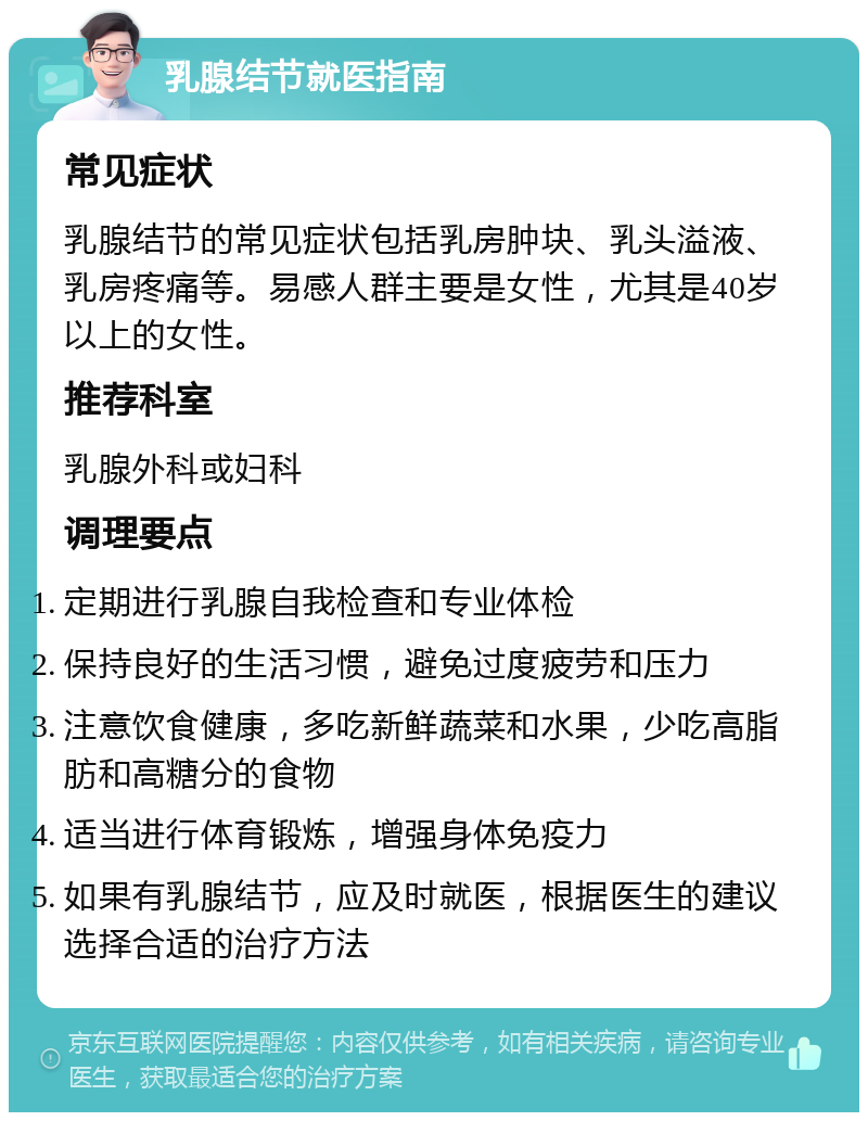 乳腺结节就医指南 常见症状 乳腺结节的常见症状包括乳房肿块、乳头溢液、乳房疼痛等。易感人群主要是女性，尤其是40岁以上的女性。 推荐科室 乳腺外科或妇科 调理要点 定期进行乳腺自我检查和专业体检 保持良好的生活习惯，避免过度疲劳和压力 注意饮食健康，多吃新鲜蔬菜和水果，少吃高脂肪和高糖分的食物 适当进行体育锻炼，增强身体免疫力 如果有乳腺结节，应及时就医，根据医生的建议选择合适的治疗方法