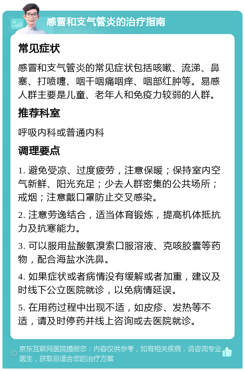 感冒和支气管炎的治疗指南 常见症状 感冒和支气管炎的常见症状包括咳嗽、流涕、鼻塞、打喷嚏、咽干咽痛咽痒、咽部红肿等。易感人群主要是儿童、老年人和免疫力较弱的人群。 推荐科室 呼吸内科或普通内科 调理要点 1. 避免受凉、过度疲劳，注意保暖；保持室内空气新鲜、阳光充足；少去人群密集的公共场所；戒烟；注意戴口罩防止交叉感染。 2. 注意劳逸结合，适当体育锻炼，提高机体抵抗力及抗寒能力。 3. 可以服用盐酸氨溴索口服溶液、克咳胶囊等药物，配合海盐水洗鼻。 4. 如果症状或者病情没有缓解或者加重，建议及时线下公立医院就诊，以免病情延误。 5. 在用药过程中出现不适，如皮疹、发热等不适，请及时停药并线上咨询或去医院就诊。