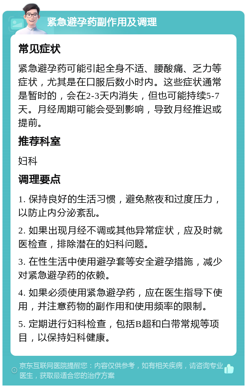 紧急避孕药副作用及调理 常见症状 紧急避孕药可能引起全身不适、腰酸痛、乏力等症状，尤其是在口服后数小时内。这些症状通常是暂时的，会在2-3天内消失，但也可能持续5-7天。月经周期可能会受到影响，导致月经推迟或提前。 推荐科室 妇科 调理要点 1. 保持良好的生活习惯，避免熬夜和过度压力，以防止内分泌紊乱。 2. 如果出现月经不调或其他异常症状，应及时就医检查，排除潜在的妇科问题。 3. 在性生活中使用避孕套等安全避孕措施，减少对紧急避孕药的依赖。 4. 如果必须使用紧急避孕药，应在医生指导下使用，并注意药物的副作用和使用频率的限制。 5. 定期进行妇科检查，包括B超和白带常规等项目，以保持妇科健康。