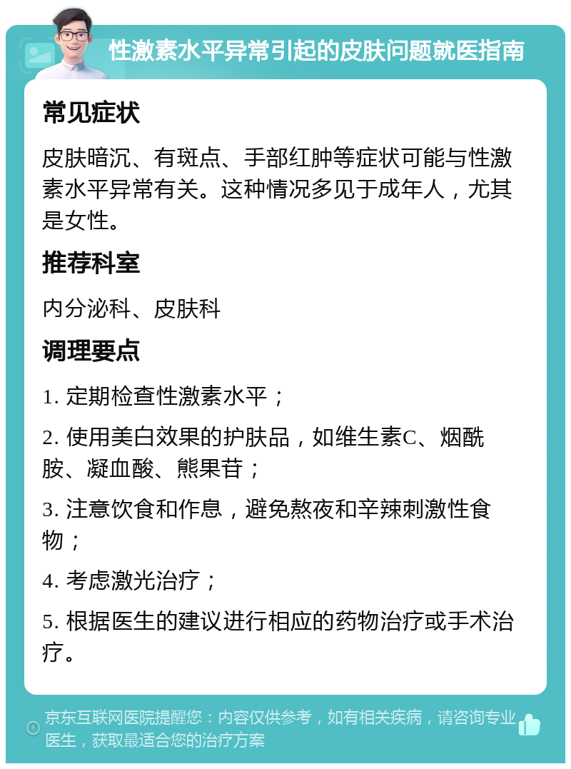 性激素水平异常引起的皮肤问题就医指南 常见症状 皮肤暗沉、有斑点、手部红肿等症状可能与性激素水平异常有关。这种情况多见于成年人，尤其是女性。 推荐科室 内分泌科、皮肤科 调理要点 1. 定期检查性激素水平； 2. 使用美白效果的护肤品，如维生素C、烟酰胺、凝血酸、熊果苷； 3. 注意饮食和作息，避免熬夜和辛辣刺激性食物； 4. 考虑激光治疗； 5. 根据医生的建议进行相应的药物治疗或手术治疗。