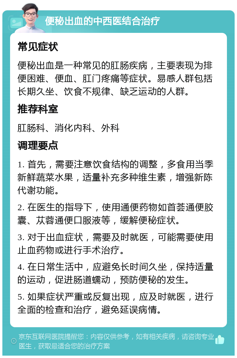 便秘出血的中西医结合治疗 常见症状 便秘出血是一种常见的肛肠疾病，主要表现为排便困难、便血、肛门疼痛等症状。易感人群包括长期久坐、饮食不规律、缺乏运动的人群。 推荐科室 肛肠科、消化内科、外科 调理要点 1. 首先，需要注意饮食结构的调整，多食用当季新鲜蔬菜水果，适量补充多种维生素，增强新陈代谢功能。 2. 在医生的指导下，使用通便药物如首荟通便胶囊、苁蓉通便口服液等，缓解便秘症状。 3. 对于出血症状，需要及时就医，可能需要使用止血药物或进行手术治疗。 4. 在日常生活中，应避免长时间久坐，保持适量的运动，促进肠道蠕动，预防便秘的发生。 5. 如果症状严重或反复出现，应及时就医，进行全面的检查和治疗，避免延误病情。