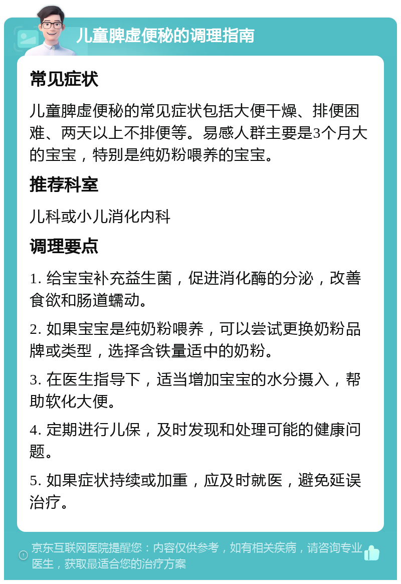 儿童脾虚便秘的调理指南 常见症状 儿童脾虚便秘的常见症状包括大便干燥、排便困难、两天以上不排便等。易感人群主要是3个月大的宝宝，特别是纯奶粉喂养的宝宝。 推荐科室 儿科或小儿消化内科 调理要点 1. 给宝宝补充益生菌，促进消化酶的分泌，改善食欲和肠道蠕动。 2. 如果宝宝是纯奶粉喂养，可以尝试更换奶粉品牌或类型，选择含铁量适中的奶粉。 3. 在医生指导下，适当增加宝宝的水分摄入，帮助软化大便。 4. 定期进行儿保，及时发现和处理可能的健康问题。 5. 如果症状持续或加重，应及时就医，避免延误治疗。