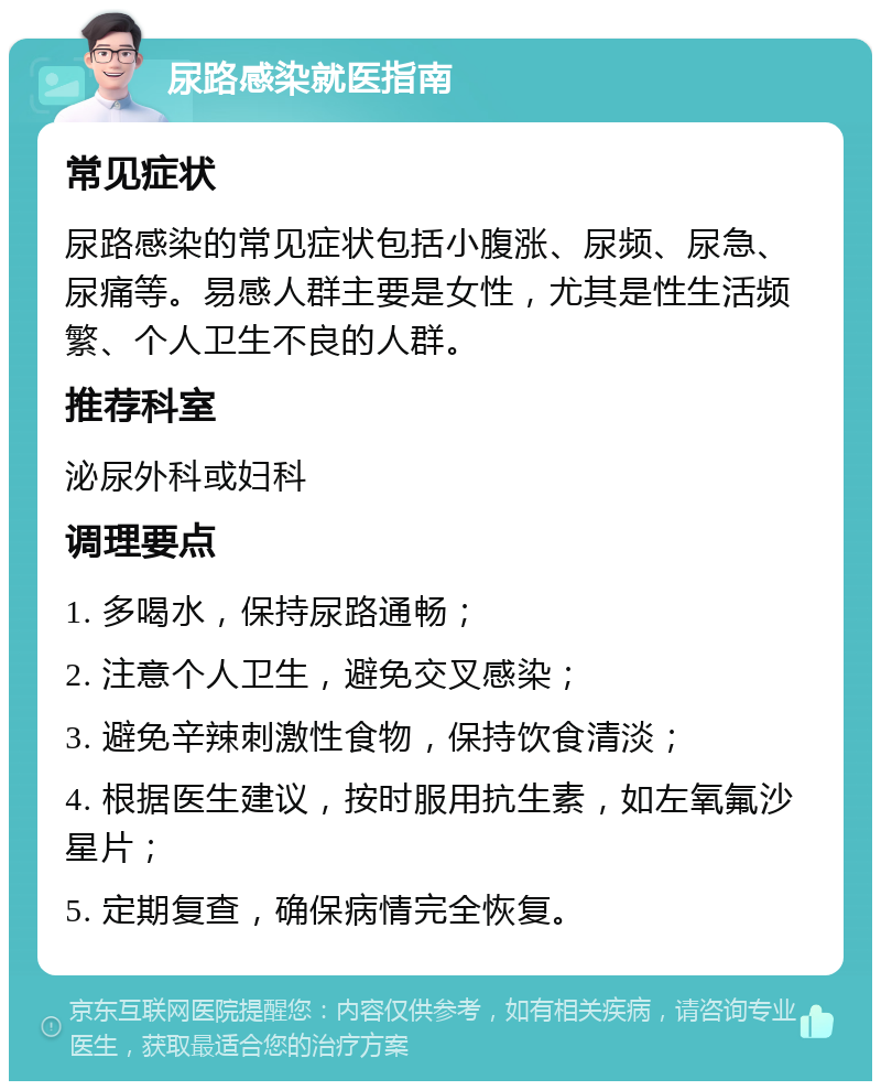 尿路感染就医指南 常见症状 尿路感染的常见症状包括小腹涨、尿频、尿急、尿痛等。易感人群主要是女性，尤其是性生活频繁、个人卫生不良的人群。 推荐科室 泌尿外科或妇科 调理要点 1. 多喝水，保持尿路通畅； 2. 注意个人卫生，避免交叉感染； 3. 避免辛辣刺激性食物，保持饮食清淡； 4. 根据医生建议，按时服用抗生素，如左氧氟沙星片； 5. 定期复查，确保病情完全恢复。