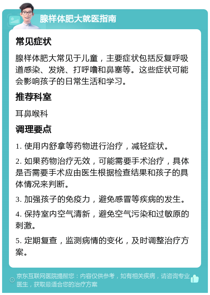 腺样体肥大就医指南 常见症状 腺样体肥大常见于儿童，主要症状包括反复呼吸道感染、发烧、打呼噜和鼻塞等。这些症状可能会影响孩子的日常生活和学习。 推荐科室 耳鼻喉科 调理要点 1. 使用内舒拿等药物进行治疗，减轻症状。 2. 如果药物治疗无效，可能需要手术治疗，具体是否需要手术应由医生根据检查结果和孩子的具体情况来判断。 3. 加强孩子的免疫力，避免感冒等疾病的发生。 4. 保持室内空气清新，避免空气污染和过敏原的刺激。 5. 定期复查，监测病情的变化，及时调整治疗方案。