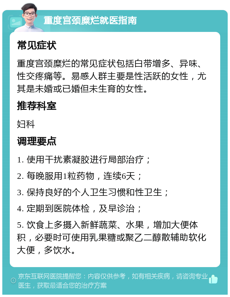 重度宫颈糜烂就医指南 常见症状 重度宫颈糜烂的常见症状包括白带增多、异味、性交疼痛等。易感人群主要是性活跃的女性，尤其是未婚或已婚但未生育的女性。 推荐科室 妇科 调理要点 1. 使用干扰素凝胶进行局部治疗； 2. 每晚服用1粒药物，连续6天； 3. 保持良好的个人卫生习惯和性卫生； 4. 定期到医院体检，及早诊治； 5. 饮食上多摄入新鲜蔬菜、水果，增加大便体积，必要时可使用乳果糖或聚乙二醇散辅助软化大便，多饮水。