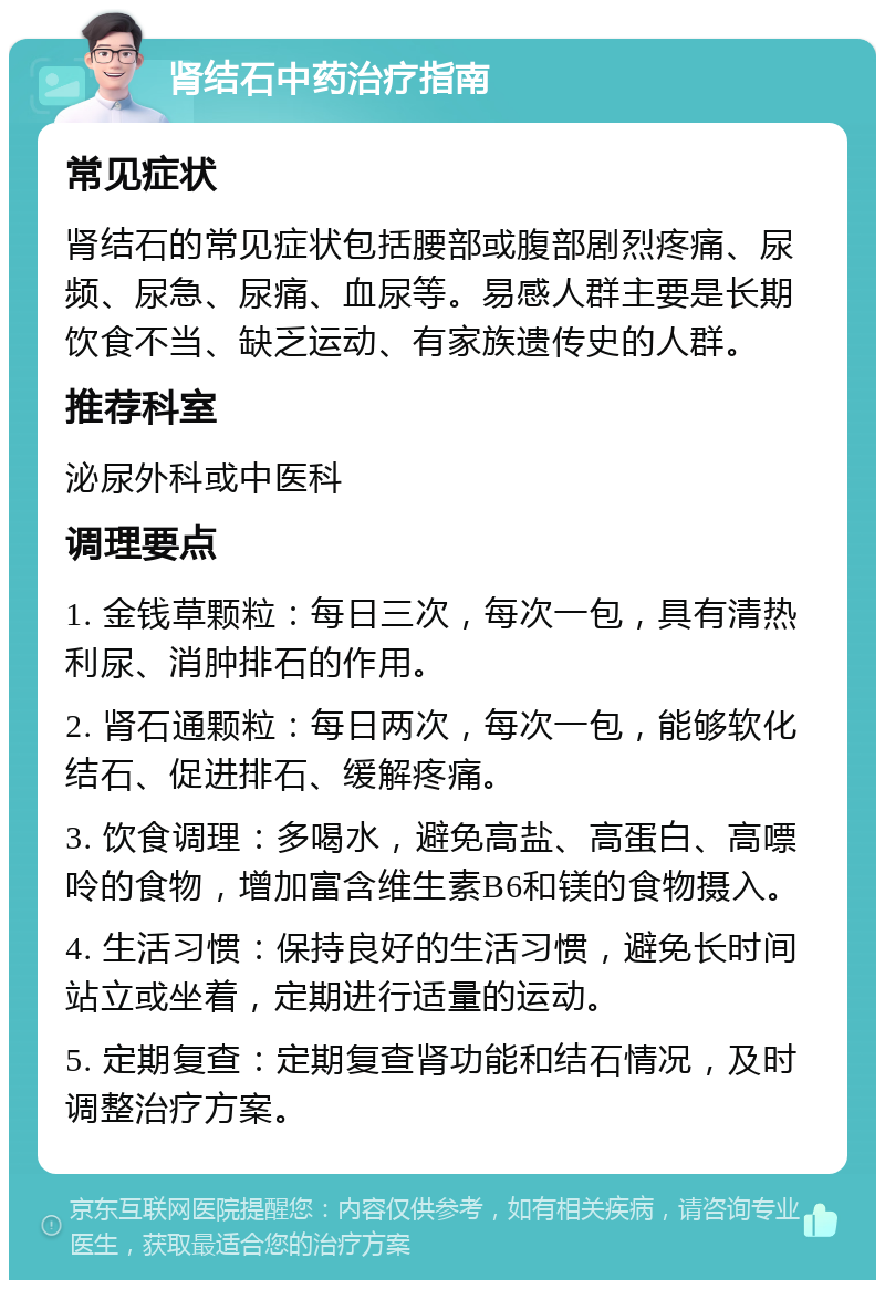 肾结石中药治疗指南 常见症状 肾结石的常见症状包括腰部或腹部剧烈疼痛、尿频、尿急、尿痛、血尿等。易感人群主要是长期饮食不当、缺乏运动、有家族遗传史的人群。 推荐科室 泌尿外科或中医科 调理要点 1. 金钱草颗粒：每日三次，每次一包，具有清热利尿、消肿排石的作用。 2. 肾石通颗粒：每日两次，每次一包，能够软化结石、促进排石、缓解疼痛。 3. 饮食调理：多喝水，避免高盐、高蛋白、高嘌呤的食物，增加富含维生素B6和镁的食物摄入。 4. 生活习惯：保持良好的生活习惯，避免长时间站立或坐着，定期进行适量的运动。 5. 定期复查：定期复查肾功能和结石情况，及时调整治疗方案。