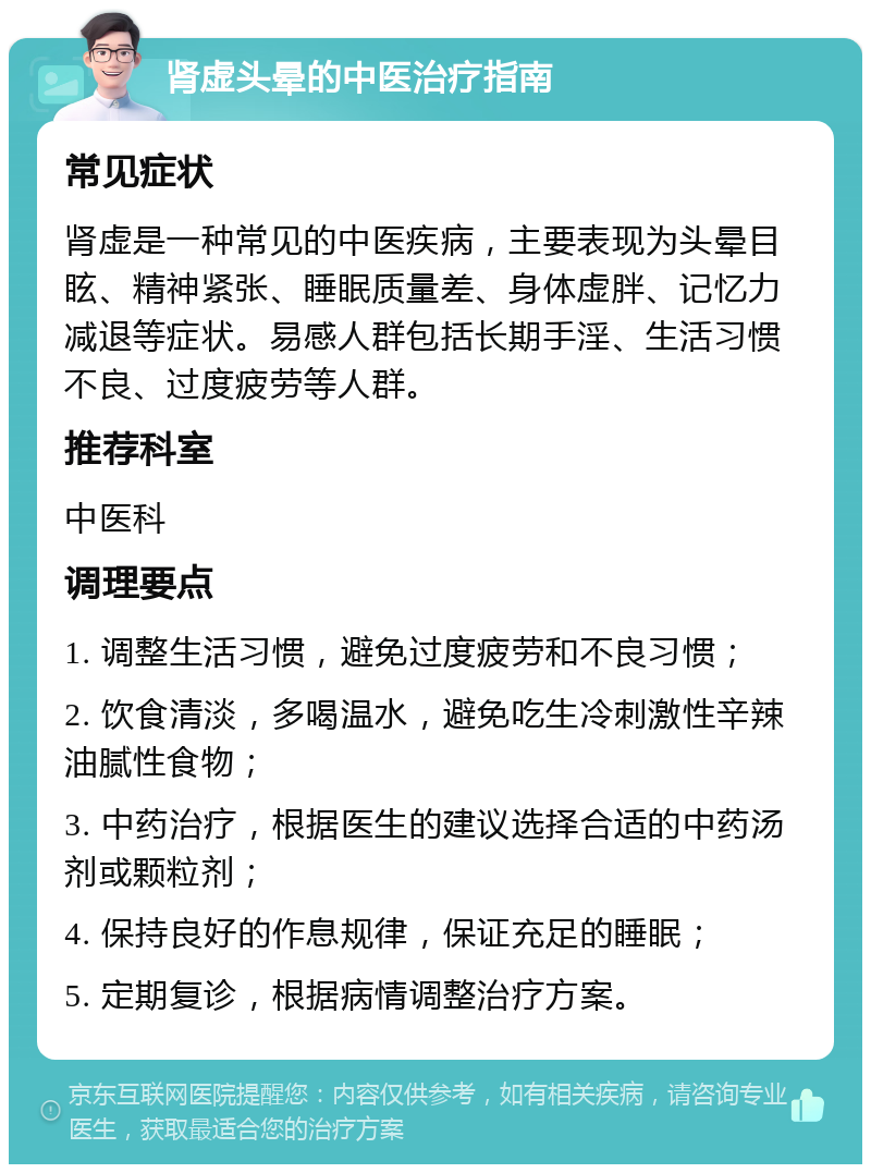 肾虚头晕的中医治疗指南 常见症状 肾虚是一种常见的中医疾病，主要表现为头晕目眩、精神紧张、睡眠质量差、身体虚胖、记忆力减退等症状。易感人群包括长期手淫、生活习惯不良、过度疲劳等人群。 推荐科室 中医科 调理要点 1. 调整生活习惯，避免过度疲劳和不良习惯； 2. 饮食清淡，多喝温水，避免吃生冷刺激性辛辣油腻性食物； 3. 中药治疗，根据医生的建议选择合适的中药汤剂或颗粒剂； 4. 保持良好的作息规律，保证充足的睡眠； 5. 定期复诊，根据病情调整治疗方案。