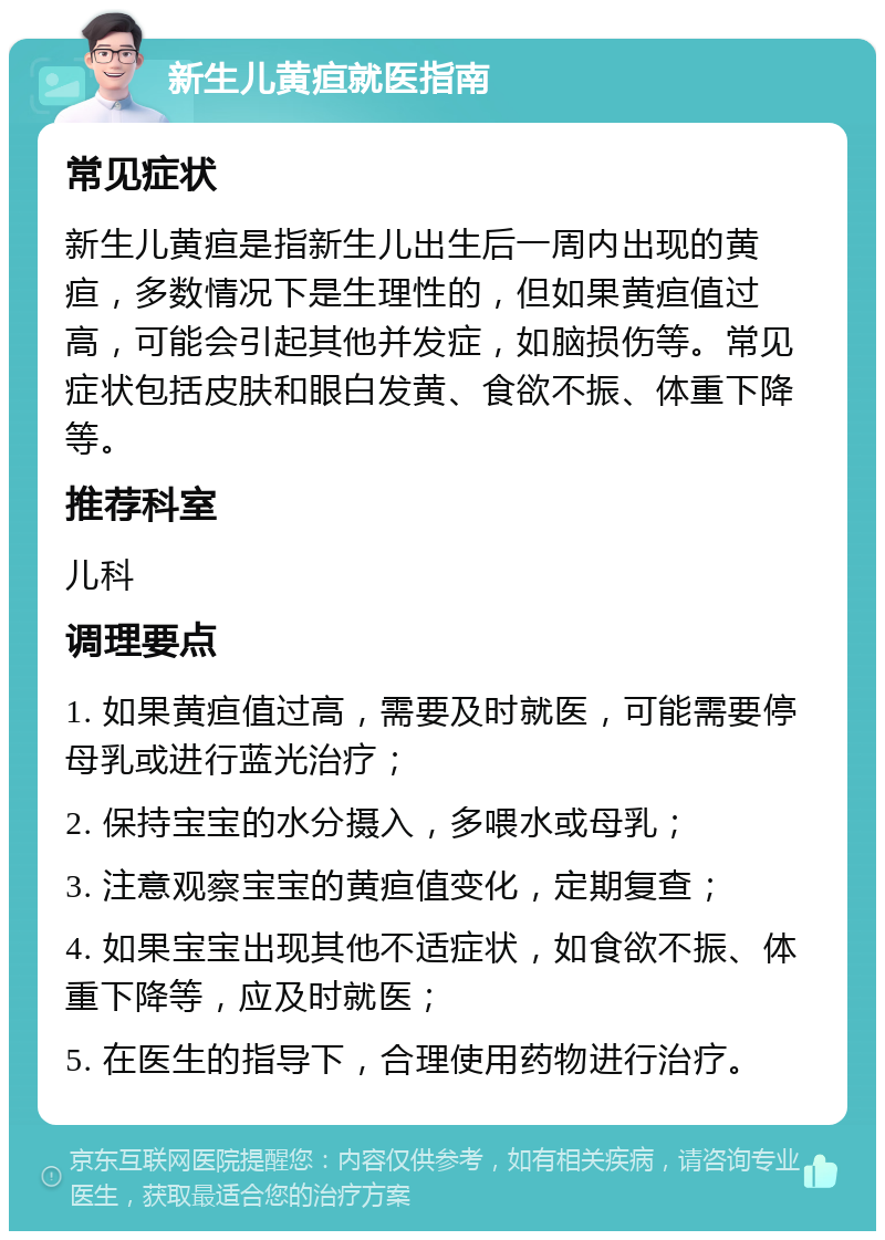 新生儿黄疸就医指南 常见症状 新生儿黄疸是指新生儿出生后一周内出现的黄疸，多数情况下是生理性的，但如果黄疸值过高，可能会引起其他并发症，如脑损伤等。常见症状包括皮肤和眼白发黄、食欲不振、体重下降等。 推荐科室 儿科 调理要点 1. 如果黄疸值过高，需要及时就医，可能需要停母乳或进行蓝光治疗； 2. 保持宝宝的水分摄入，多喂水或母乳； 3. 注意观察宝宝的黄疸值变化，定期复查； 4. 如果宝宝出现其他不适症状，如食欲不振、体重下降等，应及时就医； 5. 在医生的指导下，合理使用药物进行治疗。