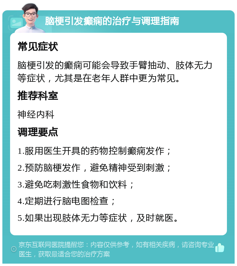 脑梗引发癫痫的治疗与调理指南 常见症状 脑梗引发的癫痫可能会导致手臂抽动、肢体无力等症状，尤其是在老年人群中更为常见。 推荐科室 神经内科 调理要点 1.服用医生开具的药物控制癫痫发作； 2.预防脑梗发作，避免精神受到刺激； 3.避免吃刺激性食物和饮料； 4.定期进行脑电图检查； 5.如果出现肢体无力等症状，及时就医。