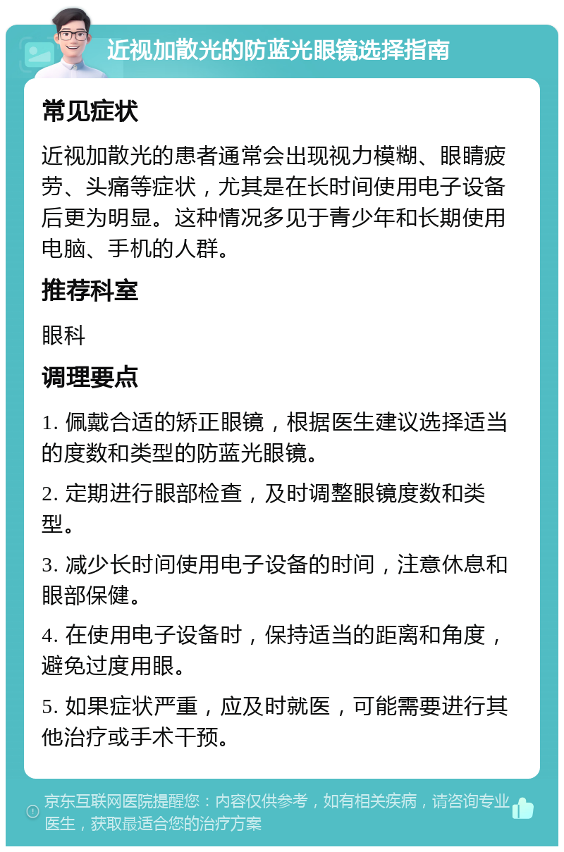 近视加散光的防蓝光眼镜选择指南 常见症状 近视加散光的患者通常会出现视力模糊、眼睛疲劳、头痛等症状，尤其是在长时间使用电子设备后更为明显。这种情况多见于青少年和长期使用电脑、手机的人群。 推荐科室 眼科 调理要点 1. 佩戴合适的矫正眼镜，根据医生建议选择适当的度数和类型的防蓝光眼镜。 2. 定期进行眼部检查，及时调整眼镜度数和类型。 3. 减少长时间使用电子设备的时间，注意休息和眼部保健。 4. 在使用电子设备时，保持适当的距离和角度，避免过度用眼。 5. 如果症状严重，应及时就医，可能需要进行其他治疗或手术干预。