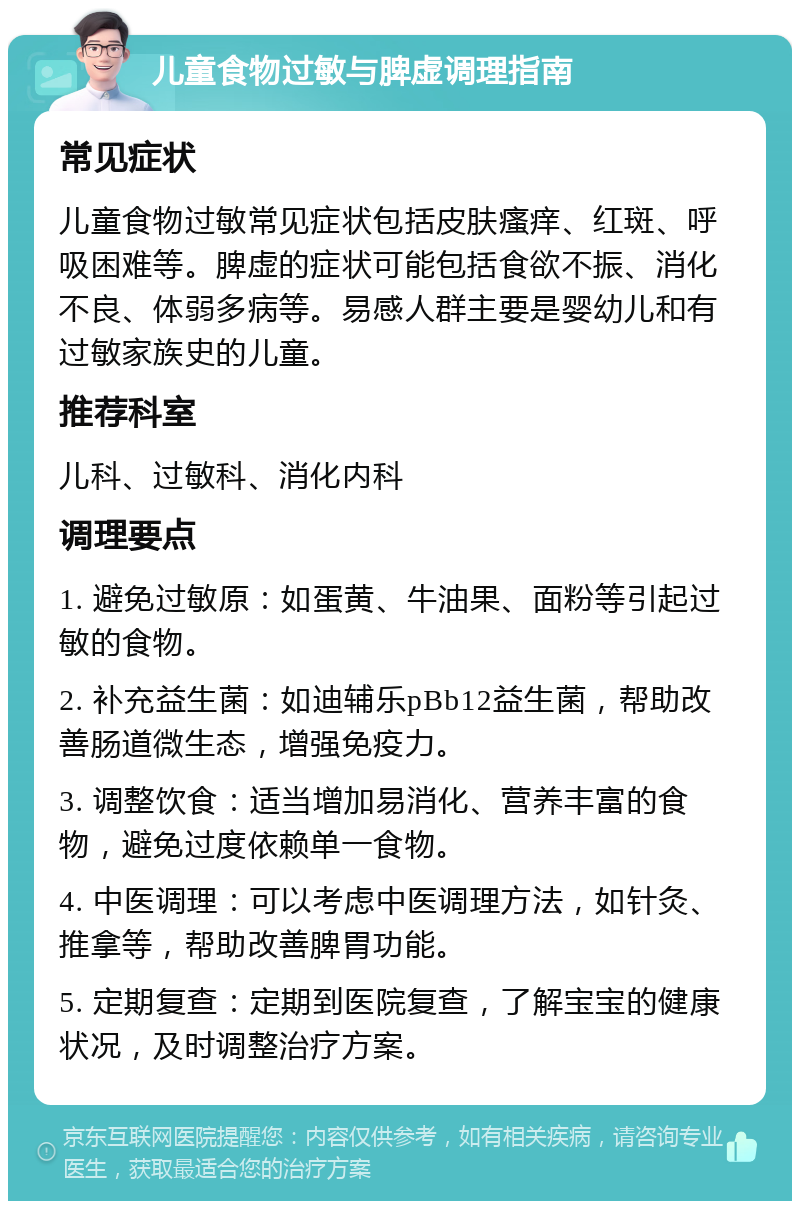 儿童食物过敏与脾虚调理指南 常见症状 儿童食物过敏常见症状包括皮肤瘙痒、红斑、呼吸困难等。脾虚的症状可能包括食欲不振、消化不良、体弱多病等。易感人群主要是婴幼儿和有过敏家族史的儿童。 推荐科室 儿科、过敏科、消化内科 调理要点 1. 避免过敏原：如蛋黄、牛油果、面粉等引起过敏的食物。 2. 补充益生菌：如迪辅乐pBb12益生菌，帮助改善肠道微生态，增强免疫力。 3. 调整饮食：适当增加易消化、营养丰富的食物，避免过度依赖单一食物。 4. 中医调理：可以考虑中医调理方法，如针灸、推拿等，帮助改善脾胃功能。 5. 定期复查：定期到医院复查，了解宝宝的健康状况，及时调整治疗方案。