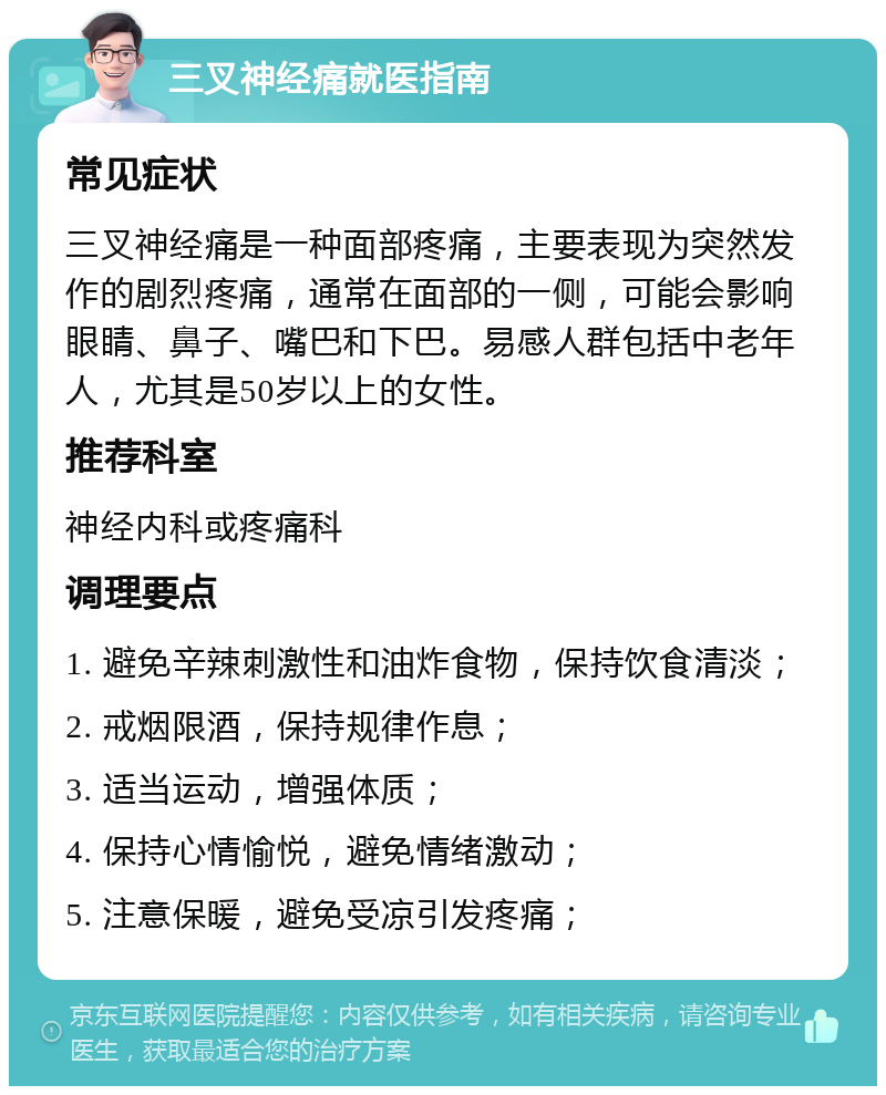 三叉神经痛就医指南 常见症状 三叉神经痛是一种面部疼痛，主要表现为突然发作的剧烈疼痛，通常在面部的一侧，可能会影响眼睛、鼻子、嘴巴和下巴。易感人群包括中老年人，尤其是50岁以上的女性。 推荐科室 神经内科或疼痛科 调理要点 1. 避免辛辣刺激性和油炸食物，保持饮食清淡； 2. 戒烟限酒，保持规律作息； 3. 适当运动，增强体质； 4. 保持心情愉悦，避免情绪激动； 5. 注意保暖，避免受凉引发疼痛；