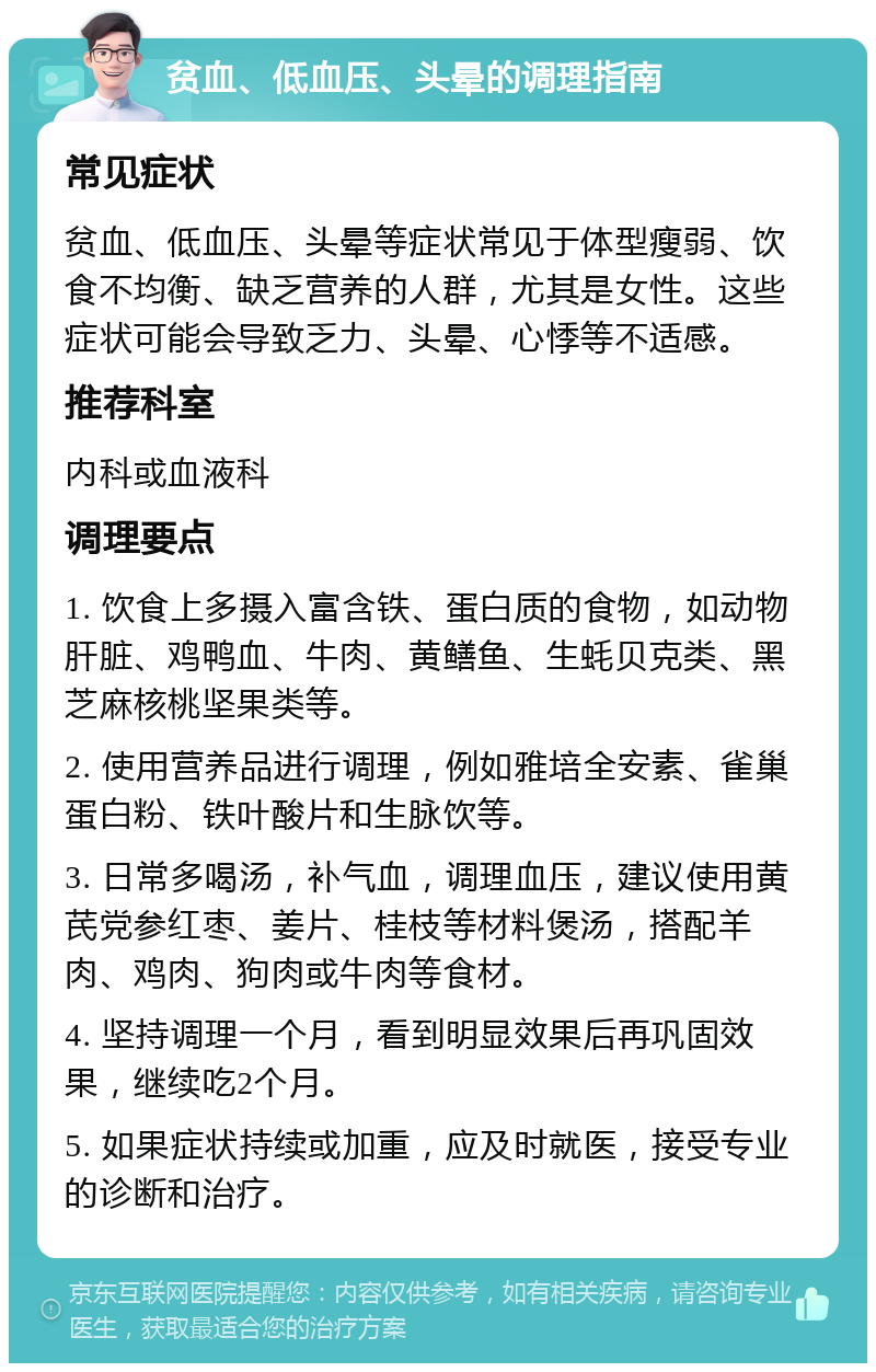 贫血、低血压、头晕的调理指南 常见症状 贫血、低血压、头晕等症状常见于体型瘦弱、饮食不均衡、缺乏营养的人群，尤其是女性。这些症状可能会导致乏力、头晕、心悸等不适感。 推荐科室 内科或血液科 调理要点 1. 饮食上多摄入富含铁、蛋白质的食物，如动物肝脏、鸡鸭血、牛肉、黄鳝鱼、生蚝贝克类、黑芝麻核桃坚果类等。 2. 使用营养品进行调理，例如雅培全安素、雀巢蛋白粉、铁叶酸片和生脉饮等。 3. 日常多喝汤，补气血，调理血压，建议使用黄芪党参红枣、姜片、桂枝等材料煲汤，搭配羊肉、鸡肉、狗肉或牛肉等食材。 4. 坚持调理一个月，看到明显效果后再巩固效果，继续吃2个月。 5. 如果症状持续或加重，应及时就医，接受专业的诊断和治疗。