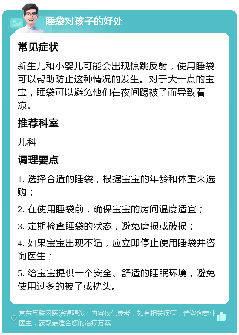 睡袋对孩子的好处 常见症状 新生儿和小婴儿可能会出现惊跳反射，使用睡袋可以帮助防止这种情况的发生。对于大一点的宝宝，睡袋可以避免他们在夜间踢被子而导致着凉。 推荐科室 儿科 调理要点 1. 选择合适的睡袋，根据宝宝的年龄和体重来选购； 2. 在使用睡袋前，确保宝宝的房间温度适宜； 3. 定期检查睡袋的状态，避免磨损或破损； 4. 如果宝宝出现不适，应立即停止使用睡袋并咨询医生； 5. 给宝宝提供一个安全、舒适的睡眠环境，避免使用过多的被子或枕头。