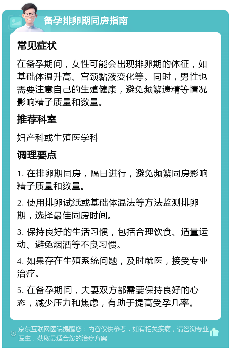 备孕排卵期同房指南 常见症状 在备孕期间，女性可能会出现排卵期的体征，如基础体温升高、宫颈黏液变化等。同时，男性也需要注意自己的生殖健康，避免频繁遗精等情况影响精子质量和数量。 推荐科室 妇产科或生殖医学科 调理要点 1. 在排卵期同房，隔日进行，避免频繁同房影响精子质量和数量。 2. 使用排卵试纸或基础体温法等方法监测排卵期，选择最佳同房时间。 3. 保持良好的生活习惯，包括合理饮食、适量运动、避免烟酒等不良习惯。 4. 如果存在生殖系统问题，及时就医，接受专业治疗。 5. 在备孕期间，夫妻双方都需要保持良好的心态，减少压力和焦虑，有助于提高受孕几率。