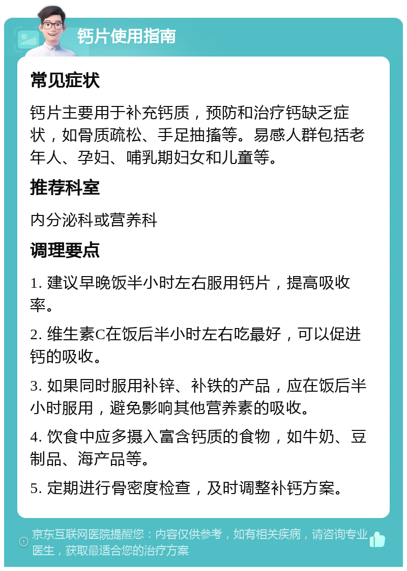 钙片使用指南 常见症状 钙片主要用于补充钙质，预防和治疗钙缺乏症状，如骨质疏松、手足抽搐等。易感人群包括老年人、孕妇、哺乳期妇女和儿童等。 推荐科室 内分泌科或营养科 调理要点 1. 建议早晚饭半小时左右服用钙片，提高吸收率。 2. 维生素C在饭后半小时左右吃最好，可以促进钙的吸收。 3. 如果同时服用补锌、补铁的产品，应在饭后半小时服用，避免影响其他营养素的吸收。 4. 饮食中应多摄入富含钙质的食物，如牛奶、豆制品、海产品等。 5. 定期进行骨密度检查，及时调整补钙方案。