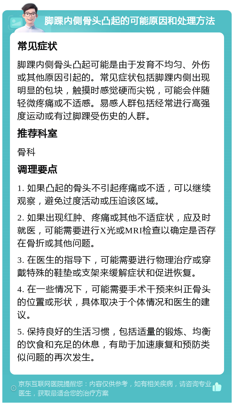 脚踝内侧骨头凸起的可能原因和处理方法 常见症状 脚踝内侧骨头凸起可能是由于发育不均匀、外伤或其他原因引起的。常见症状包括脚踝内侧出现明显的包块，触摸时感觉硬而尖锐，可能会伴随轻微疼痛或不适感。易感人群包括经常进行高强度运动或有过脚踝受伤史的人群。 推荐科室 骨科 调理要点 1. 如果凸起的骨头不引起疼痛或不适，可以继续观察，避免过度活动或压迫该区域。 2. 如果出现红肿、疼痛或其他不适症状，应及时就医，可能需要进行X光或MRI检查以确定是否存在骨折或其他问题。 3. 在医生的指导下，可能需要进行物理治疗或穿戴特殊的鞋垫或支架来缓解症状和促进恢复。 4. 在一些情况下，可能需要手术干预来纠正骨头的位置或形状，具体取决于个体情况和医生的建议。 5. 保持良好的生活习惯，包括适量的锻炼、均衡的饮食和充足的休息，有助于加速康复和预防类似问题的再次发生。