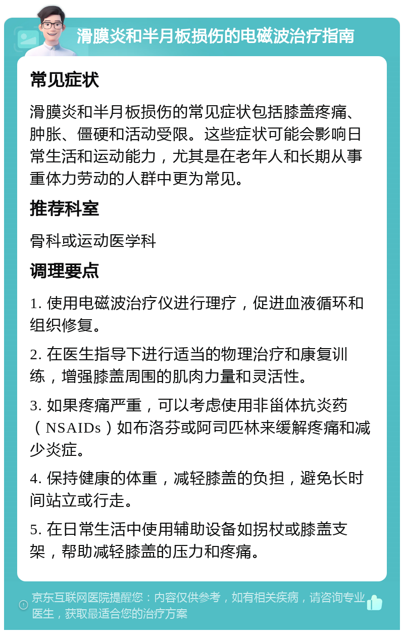 滑膜炎和半月板损伤的电磁波治疗指南 常见症状 滑膜炎和半月板损伤的常见症状包括膝盖疼痛、肿胀、僵硬和活动受限。这些症状可能会影响日常生活和运动能力，尤其是在老年人和长期从事重体力劳动的人群中更为常见。 推荐科室 骨科或运动医学科 调理要点 1. 使用电磁波治疗仪进行理疗，促进血液循环和组织修复。 2. 在医生指导下进行适当的物理治疗和康复训练，增强膝盖周围的肌肉力量和灵活性。 3. 如果疼痛严重，可以考虑使用非甾体抗炎药（NSAIDs）如布洛芬或阿司匹林来缓解疼痛和减少炎症。 4. 保持健康的体重，减轻膝盖的负担，避免长时间站立或行走。 5. 在日常生活中使用辅助设备如拐杖或膝盖支架，帮助减轻膝盖的压力和疼痛。