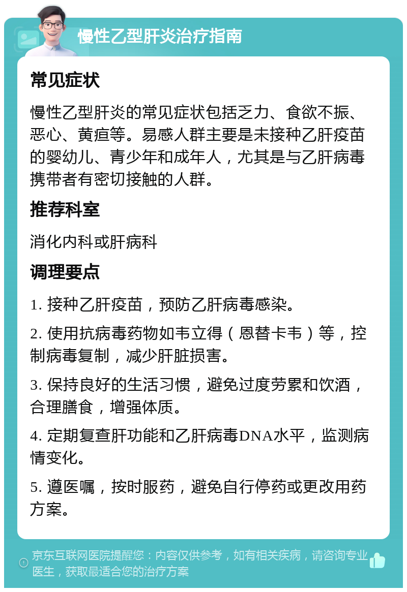 慢性乙型肝炎治疗指南 常见症状 慢性乙型肝炎的常见症状包括乏力、食欲不振、恶心、黄疸等。易感人群主要是未接种乙肝疫苗的婴幼儿、青少年和成年人，尤其是与乙肝病毒携带者有密切接触的人群。 推荐科室 消化内科或肝病科 调理要点 1. 接种乙肝疫苗，预防乙肝病毒感染。 2. 使用抗病毒药物如韦立得（恩替卡韦）等，控制病毒复制，减少肝脏损害。 3. 保持良好的生活习惯，避免过度劳累和饮酒，合理膳食，增强体质。 4. 定期复查肝功能和乙肝病毒DNA水平，监测病情变化。 5. 遵医嘱，按时服药，避免自行停药或更改用药方案。